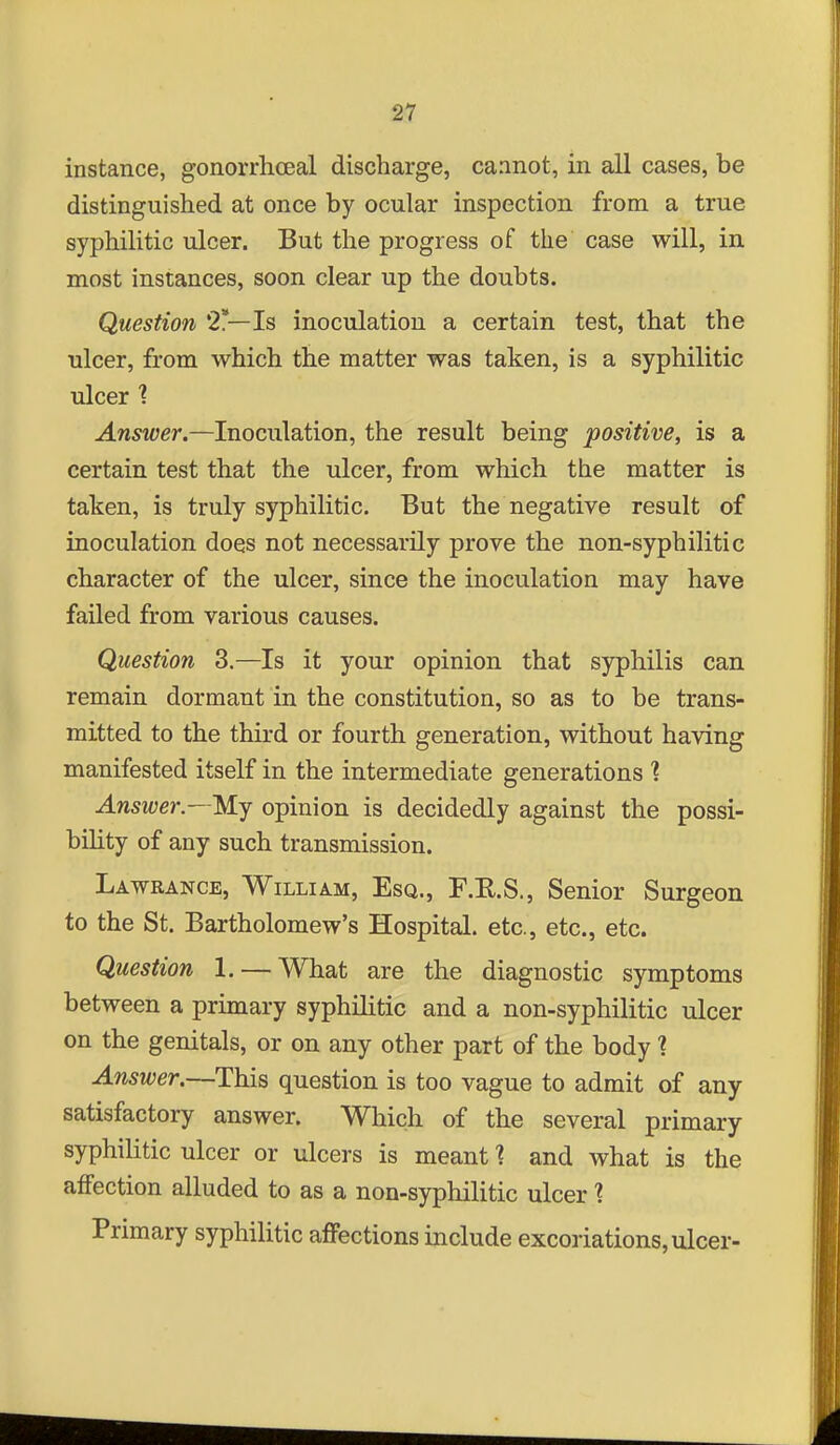 instance, gonorrhceal discharge, caanot, in all cases, be distinguished at once by ocular inspection from a true syphilitic ulcer. But the progress of the case will, in. most instances, soon clear up the doubts. Question 2*—Is inoculation a certain test, that the ulcer, from which the matter was taken, is a syphilitic ulcer ? Answer.—Inoculation, the result being positive, is a certain test that the ulcer, from which the matter is taken, is truly syphilitic. But the negative result of inoculation does not necessarily prove the non-syphilitic character of the ulcer, since the inoculation may have failed from various causes. Question 3.—Is it your opinion that syphilis can remain dormant in the constitution, so as to be trans- mitted to the third or fourth generation, without having manifested itself in the intermediate generations 1 Answer.—M.J opinion is decidedly against the possi- bility of any such transmission. Lawrance, William, Esq., F.E.S., Senior Surgeon to the St. Bartholomew's Hospital, etc., etc., etc. Question 1. — What are the diagnostic symptoms between a primary syphilitic and a non-syphilitic ulcer on the genitals, or on any other part of the body ? Answer.—This question is too vague to admit of any- satisfactory answer. Which of the several primary syphilitic ulcer or ulcers is meant 1 and what is the affection alluded to as a non-syphilitic ulcer ? Primary syphilitic affections include excoriations, ulcer-