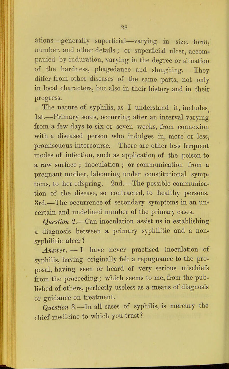 ations—generally superficial—varying in size, foritl^ number, and other details ; or superficial ulcer, accom-^ panied by induration, varying in the degree or situation of the hardness, phagedance and sloughing. They diflfer from other diseases of the same patts, not only in local characters, but also in their history and in their progress. The nature of syphilis, as I understand it, includes^ 1 st.—Primary sores, occurring after an interval varying from a few days to six or seven vreeks, from connexion yvith. a diseased person who indulges in, more or less, promiscuous intercourse. There are other less frequent modes of infection, such as appHcatioq of the poison to a raw surface ; inoculation ; or communication from a pregnant mother, labouring under constitutional symp- toms, to her offspring. 2nd.—The possible communica^ tion of the disease, so contracted, to healthy persons. 3rd.—The occurrence of secondary symptoms in an un- certain and undefined number of the primary cases. Question 2.—Can inoculation assist us in establishing a diagnosis between a primary syphilitic and a non^ syphilitic ulcer 1 Answer. — I have never practised inoculation of syphilis, having originally felt a repugnance to the pro-^ posal, having seen or heard of very serious mischiefs from the proceeding; which seems to me, from the pub- lished of others, perfectly useless as a means of diagnosis or guidance on treatment. Question 3.—In all cases of syphilis, is mercury the chief medicine to which you trusts