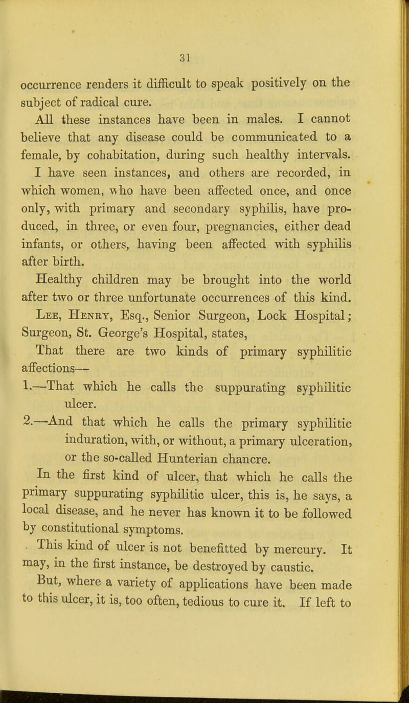 occurrence renders it difficult to speak positively on the subject of radical cure. All these instances have been in males. I cannot believe that any disease could be communicated to a female, by cohabitation, during such healthy intervals. I have seen instances, and others are recorded, in which women, A\ho have been affected once, and once only, with primary and secondary syphilis, have pro- duced, in three, or even four, pregnancies, either dead infants, or others, having been affected with syphilis after birth. Healthy children may be brought into the world after two or three unfortunate occurrences of this kind. Lee, Henry, Esq., Senior Surgeon, Lock Hospital; Surgeon, St. George's Hospital, states, That there are two kinds of primary syphilitic affections— 1-—That which he calls the suppurating syphilitic ulcer. 2.—And that which he calls the primary syphilitic induration, with, or without, a primary ulceration, or the so-called Hunterian chancre. In the first kind of ulcer, that which he calls the primary suppurating syphilitic ulcer, this is, he says, a local disease, and he never has known it to be foUowed by constitutional symptoms. . This kind of ulcer is not benefitted by mercury. It may, in the first instance, be destroyed by caustic. But, where a variety of applications have been made to this ulcer, it is, too often, tedious to cure it. If left to