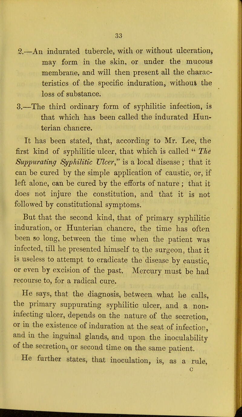 2. —An indurated tubercle, with or without ulceration, may form in the skin, or under the mucous membrane, and will then present all the charac- teristics of the specific induration, without the loss of substance. 3. —The third ordinary form of syphilitic infection, is that which has been called the indurated Hun- terian chancre. It has been stated, that, according to Mr. Lee, the first kind of syphilitic ulcer, that which is called  The Suppurating Syphilitic Ulcer is a local disease ; that it can be cured by the simple application of caustic, or, if left alone, can be cured by the efforts of nature ; that it does not injure the constitution, and that it is not followed by constitutional symptoms. But that the second kuid, that of primary syphilitic induration, or Hunterian chancre, the time has often been so long, between the time when the patient was infected, till he presented himself to the surgeon, that it is useless to attempt to eradicate the disease by caustic, or even by excision of the past. Mercury must be had recourse to, for a radical cure. He says, that the diagnosis, between what he calls, the primary suppurating syphilitic ulcer, and a non- infecting ulcer, depends on the nature of the secretion, or in the existence of induration at the seat of infection, and in the inguinal glands, and upon the inoculability of the secretion,^ or second time on the same patient. He further states, that inoculation, is, as a rule, c