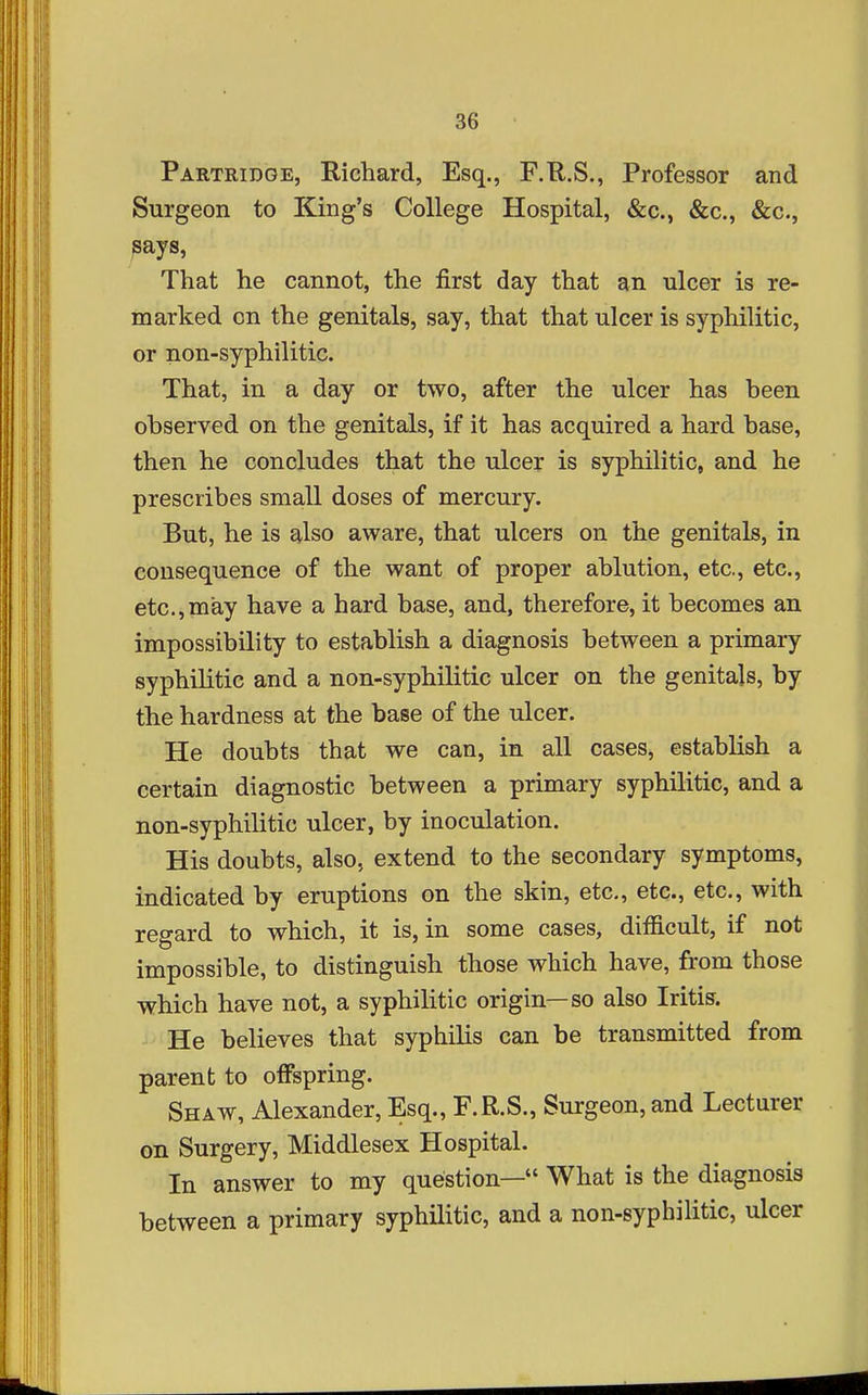 Partridge, Richard, Esq., F.R.S., Professor and Surgeon to King's College Hospital, &c., &c., &c., says, That he cannot, the first day that an ulcer is re- marked on the genitals, say, that that ulcer is syphilitic, or non-syphilitic. That, in a day or two, after the ulcer has heen observed on the genitals, if it has acquired a hard base, then he concludes that the ulcer is syphilitic, and he prescribes small doses of mercury. But, he is also aware, that ulcers on the genitals, in consequence of the want of proper ablution, etc., etc., etc.,may have a hard base, and, therefore, it becomes an impossibility to establish a diagnosis between a primary syphilitic and a non-syphilitic ulcer on the genitals, by the hardness at the base of the ulcer. He doubts that we can, in all cases, establish a certain diagnostic between a primary syphilitic, and a non-syphilitic ulcer, by inoculation. His doubts, also, extend to the secondary symptoms, indicated by eruptions on the skin, etc., etc., etc., with regard to which, it is, in some cases, difficult, if not impossible, to distinguish those which have, from those which have not, a syphilitic origin—so also Iritis. He believes that syphilis can be transmitted from parent to offspring. Shaw, Alexander, Esq., F.R.S., Surgeon, and Lecturer on Surgery, Middlesex Hospital. In answer to my question— What is the diagnosis between a primary syphilitic, and a non-syphilitic, ulcer