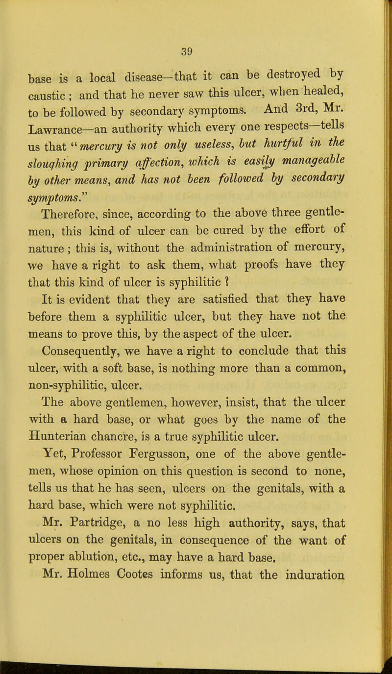 base is a local disease-th^it it can be destroyed by caustic ; and that he never saw this ulcer, when healed, to be followed by secondary symptoms. And 3rd, Mr. Lawrance—an authority which every one respects—tells us that ''mercury is not only useless, but hurtful in the sloughing primary affection, which is easiJy manageable by other means, and has not been followed by secondary symptoms. Therefore, since, according to the above three gentle- men, this kind of ulcer can be cured by the effort of nature; this is, without the administration of mercury, we have a right to ask them, what proofs have they that this kind of ulcer is syphilitic It is evident that they are satisfied that they have before them a syphilitic ulcer, but they have not th6 means to prove this, by the aspect of the ulcer. Consequently, we have a right to conclude that this ulcer, with a soft base, is nothing more than a common, non-syphilitic, ulcer. The above gentlemen, however, insist, that the ulcer with a hard base, or what goes by the name of the Hunterian chancre, is a true syphilitic ulcer. Yet, Professor Fergusson, one of the above gentle- men, whose opinion on this question is second to none, tells us that he has seen, ulcers on the genitals, with a hard base, which were not syphilitic. Mr. Partridge, a no less high authority, says, that ulcers on the genitals, in consequence of the want of proper ablution, etc., may have a hard base. Mr. Holmes Cootes informs us, that the indui-ation