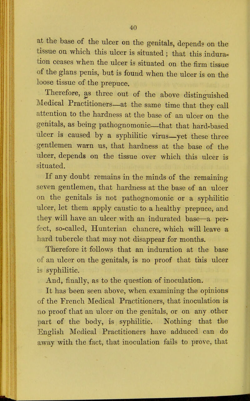 at the base of the ulcer on the genitals, depends on the tissue on which this ulcer is situated ; that this indura- tion ceases M-hen the ulcer is situated on the firm tissue of the glans penis, but is found when the ulcer is on the loose tissue of the prepuce. Therefore, as three out of the above distinguished Medical Practitioners—at the same time that they call attention to the hardness at the base of an ulcer on the genitals, as being pathognomonic—that that hard-based ulcer is caused by a syphilitic virus—yet these three gentlemen warn us, that hardness at the base of the ulcer, depends on the tissue over which this ulcer is situated. If any doubt remains in the minds of the remaining seven gentlemen, that hardness at the base of an ulcer on the genitals is not pathognomonic or a syphilitic ulcer, let them apply caustic to a healthy prepuce, and they will have an ulcer with an indurated base—a per- fect, so-called, Hunterian chancre, which will leave a hard tubercle that may not disappear for months. Therefore it follows that an induration at the base of an ulcer on the genitals, is no proof that this ulcer is syphilitic. And, finally, as to the question of inoculation. It has been seen above, when examining the opinions of the French Medical Practitioners, that inoculation is no proof that an ulcer on the genitals, or on any other part of the body, is syphilitic. Nothing that the English Medical Practitioners have adduced can do away with the fact, that inoculation fails to prove, that