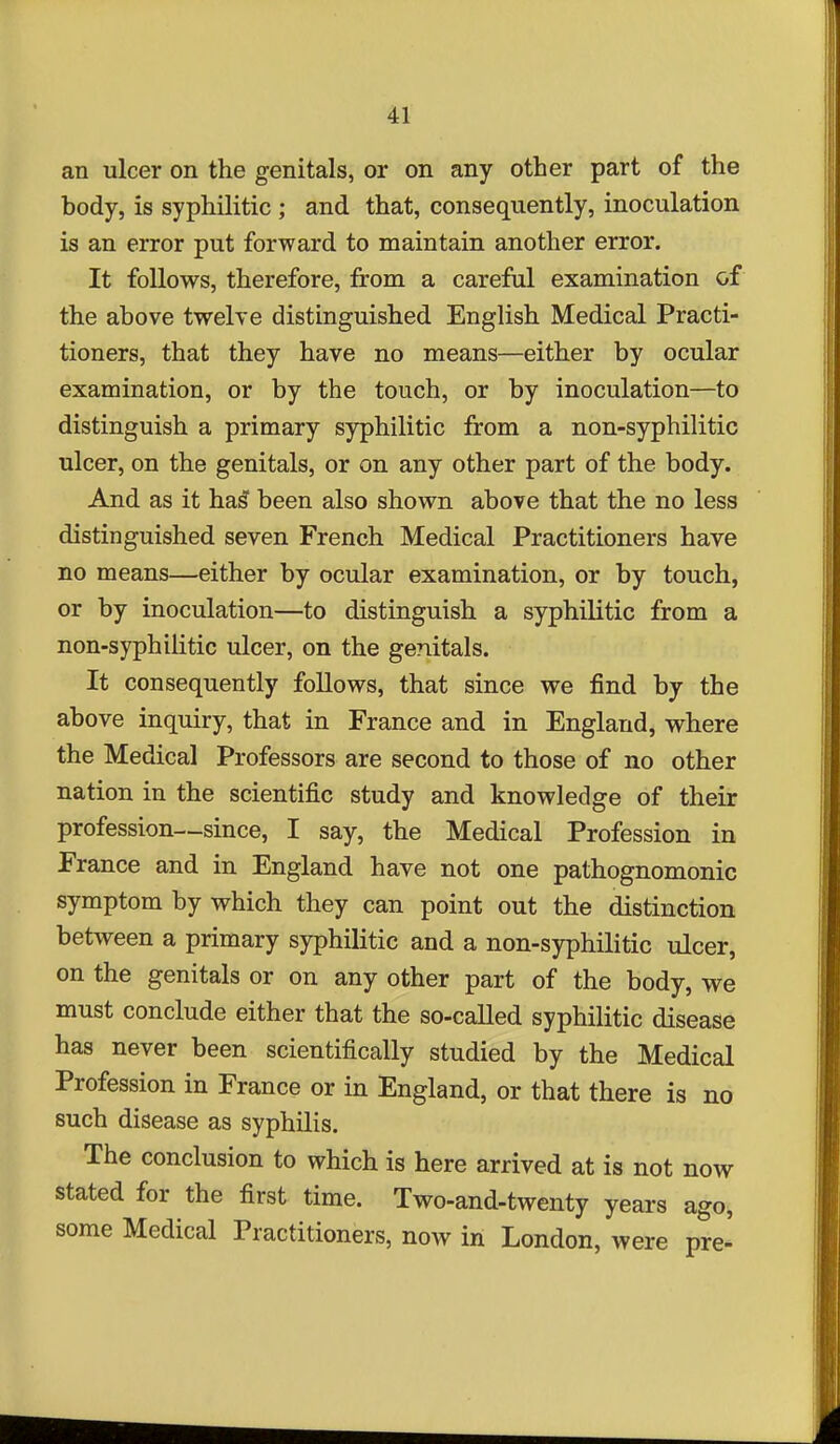 an ulcer on the genitals, or on any other part of the hody, is syphilitic ; and that, consequently, inoculation is an error put forward to maintain another error. It follows, therefore, from a careful examination of the above twelve distinguished English Medical Practi- tioners, that they have no means—either by ocular examination, or by the touch, or by inoculation—to distinguish a primary syphilitic from a non-syphilitic ulcer, on the genitals, or on any other part of the body. And as it hasT been also shown above that the no less distinguished seven French Medical Practitioners have no means—either by ocular examination, or by touch, or by inoculation—to distinguish a syphilitic from a non-syphilitic ulcer, on the genitals. It consequently follows, that since we find by the above inquiry, that in France and in England, where the Medical Professors are second to those of no other nation in the scientific study and knowledge of their profession—since, I say, the Medical Profession in France and in England have not one pathognomonic symptom by which they can point out the distinction between a primary syphilitic and a non-syphilitic ulcer, on the genitals or on any other part of the body, we must conclude either that the so-called syphilitic disease has never been scientifically studied by the Medical Profession in France or in England, or that there is no such disease as syphilis. The conclusion to which is here arrived at is not now stated for the first time. Two-and-twenty years ago, some Medical Practitioners, now in London, were pre-'