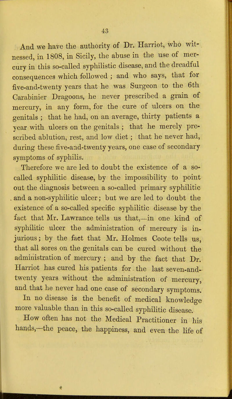 And we have the authority of Dr. Harriot, who wit- nessed, in 1808, in Sicily, the abuse in the use of mer- cury in this so-called syphilistic disease, and the dreadful consequences which followed ; and who says, that for five-and-twenty years that he was Surgeon to the 6th Carabinier Dragoons, he never prescribed a grain of mercury, in any form, for the cure of ulcers on the genitals ; that he had, on an average, thirty patients a year with ulcers on the genitals ; that he merely pre- scribed ablution, rest, and low diet; that he never had, during these five-and-twenty years, one case of secondary symptoms of syphilis. Therefore we are led to doubt the existence of a so- called syphilitic disease, by the impossibility to point out the diagnosis between a so-called primary syphilitic and a non-syphilitic ulcer; but we are led to doubt the existence of a so-called specific syphilitic disease by the fact that Mr. Lawrance tells us that,—in one kind of syphilitic ulcer the administration of mercury is in- jurious ; by the fact that Mr. Holmes Coote tells us, that all sores on the genitals can be cured without the administration of mercury ; and by the fact that Dr. Harriot has cured his patients for . the last seven-and- twenty years without the administration of mercury, and that he never had one case of secondary symptoms. In no disease is the benefit of medical knowledge more valuable than in this so-called syphilitic disease. How often has not the Medical Practitioner in his hands,—the peace, the happiness, and even the life of *