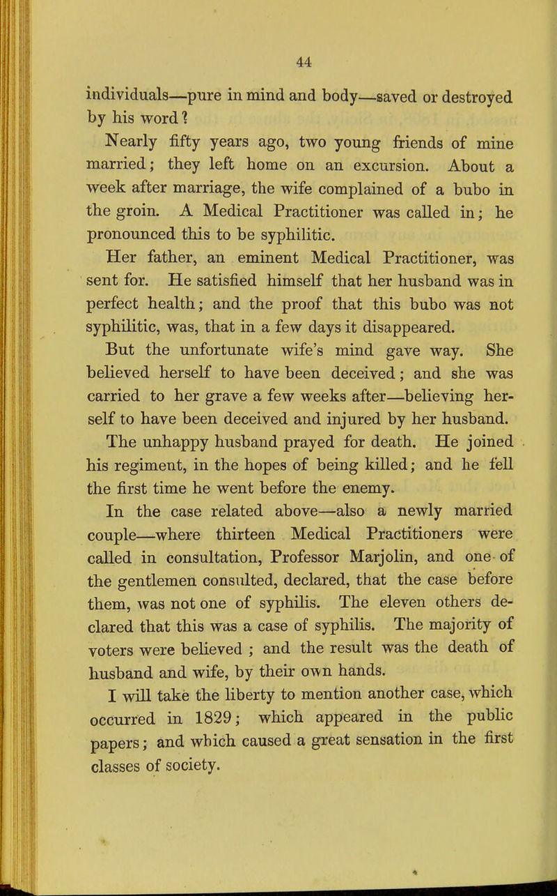 individuals—pure in mind and body—saved or destroyed by his word Nearly fifty years ago, two young friends of mine married; they left home on an excursion. About a week after marriage, the wife complained of a bubo in the groin. A Medical Practitioner was called in; he pronounced this to be syphilitic. Her father, an eminent Medical Practitioner, was sent for. He satisfied himself that her husband was in perfect health; and the proof that this bubo was not syphilitic, was, that in a few days it disappeared. But the unfortunate wife's mind gave way. She believed herself to have been deceived; and she was carried to her grave a few weeks after—believing her- self to have been deceived and injured by her husband. The unhappy husband prayed for death. He joined his regiment, in the hopes of being killed; and he fell the first time he went before the enemy. In the case related above—also a newly married couple—^where thirteen Medical Practitioners were called in consultation, Professor Marjolin, and one of the gentlemen consulted, declared, that the case before them, Avas not one of syphilis. The eleven others de- clared that this was a case of syphilis. The majority of voters were believed ; and the result was the death of husband and wife, by their o\^n hands. I will take the liberty to mention another case, which occurred in 1829; which appeared in the public papers; and which caused a great sensation in the first classes of society.