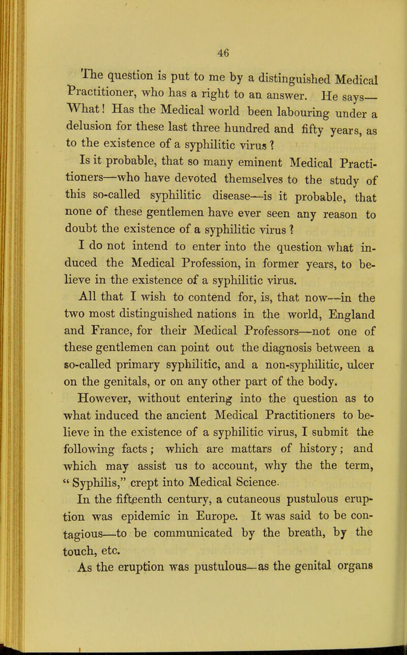 The question is put to me by a distinguished Medical Practitioner, who has a right to an answer. He says— What! Has the Medical world been labouring under a delusion for these last three hundred and fifty years, as to the existence of a syphilitic virus 1 Is it probable, that so many eminent Medical Practi- tioners—who have devoted themselves to the study of this so-called syphilitic disease—is it probable, that none of these gentlemen have ever seen any reason to doubt the existence of a syphilitic virus 1 I do not intend to enter into the question what in- duced the Medical Profession, in former years, to be- lieve in the existence of a syphilitic virus. All that I wish to contend for, is, that now—in the two most distinguished nations in the world, England and France, for their Medical Professors—not one of these gentlemen can point out the diagnosis between a so-called primary syphilitic, and a non-syphilitic, ulcer on the genitals, or on any other part of the body. However, without entering into the question as to what induced the ancient Medical Practitioners to be- lieve in the existence of a syphilitic virus, I submit the following facts; which are mattars of history; and which may assist us to account, why the the term, *' Syphilis, crept into Medical Science. In the fifteenth century, a cutaneous pustulous erup- tion was epidemic in Europe. It was said to be con- tagious—to be communicated by the breath, by the touch, etc. As the eruption was pustulous—as the genital organs