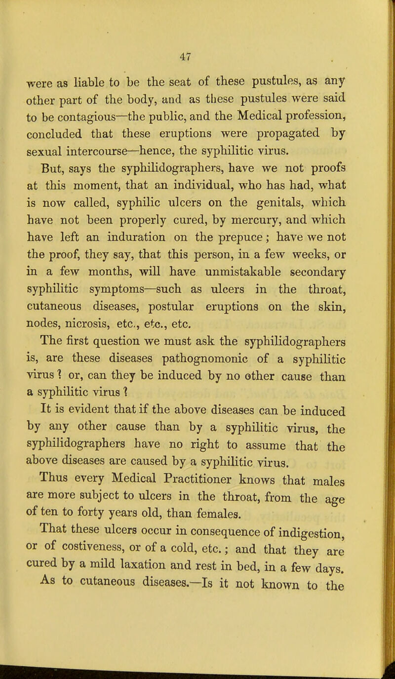 Ti^ere as liable to be the seat of these pustules, as any other part of the body, and as these pustules were said to be contagious—the public, and the Medical profession, concluded that these eruptions were propagated by sexual intercourse—hence, the syphilitic virus. But, says the syphilidographers, have we not proofs at this moment, that an individual, who has had, what is now called, syphilic ulcers on the genitals, which have not been properly cured, by mercury, and which have left an induration on the prepuce; have we not the proof, they say, that this person, in a few weeks, or in a few months, will have unmistakable secondary syphilitic symptoms—such as ulcers in the throat, cutaneous diseases, postular eruptions on the skin, nodes, nicrosis, etc., etc., etc. The first question we must ask the syphilidographers is, are these diseases pathognomonic of a syphilitic virus ■? or, can they be induced by no other cause than a syphilitic virus ] It is evident that if the above diseases can be induced by any other cause than by a syphilitic virus, the syphilidographers have no right to assume that the above diseases are caused by a syphilitic virus. Thus every Medical Practitioner knows that males are more subject to ulcers in the throat, from the age of ten to forty years old, than females. That these ulcers occur in consequence of indigestion, or of costiveness, or of a cold, etc.; and that they are cured by a mild laxation and rest in bed, in a few days. As to cutaneous diseases—Is it not known to the