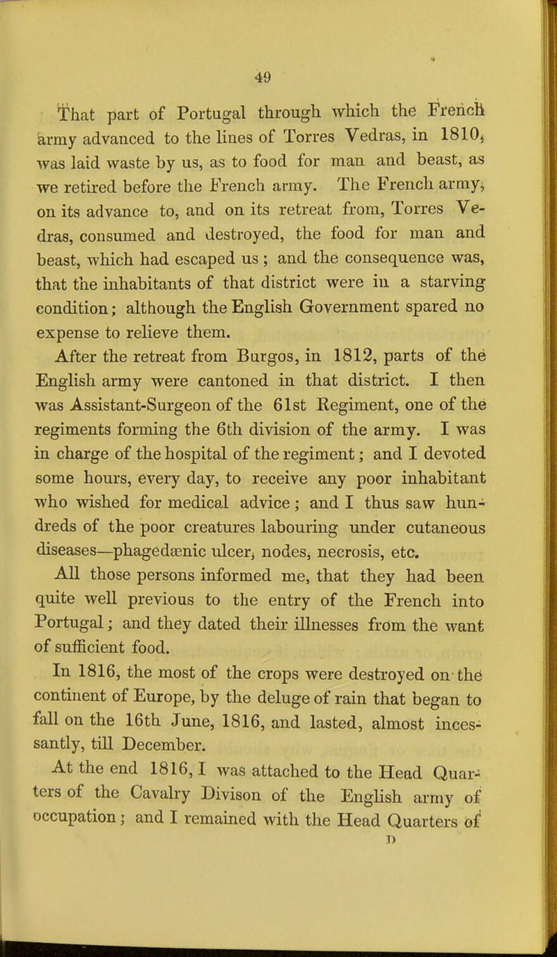 That part of Portugal through which the French army advanced to the lines of Torres Vedras, in 1810) was laid waste by us, as to food for man and beast, as we retired before the French army. The French arrays on its advance to, and on its retreat from, Torres Ve- dras, consumed and destroyed, the food for man and beast, which had escaped us ; and the consequence was, that the inhabitants of that district were in a starving condition; although the English Government spared no expense to relieve them. After the retreat from Burgos, in 1812, parts of the English army were cantoned in that district. I then was Assistant-Surgeon of the 61st Regiment, one of the regiments forming the 6th division of the army. I was in charge of the hospital of the regiment; and I devoted some hours, every day, to receive any poor inhabitant who wished for medical advice; and I thus saw hun- dreds of the poor creatures labouring under cutaneous diseases—phagedsenic ulcer^ nodes, necrosis, etc. All those persons informed me, that they had been quite well previous to the entry of the French into Portugal; and they dated their illnesses from the want of sufficient food. In 1816, the most of the crops were destroyed on-the continent of Europe, by the deluge of rain that began to fall on the 16th June, 1816, and lasted, almost inces- santly, till December. At the end 1816,1 was attached to the Head Quar- ters of the Cavalry Divison of the English army of occupation; and I remained with the Head Quarters of' D