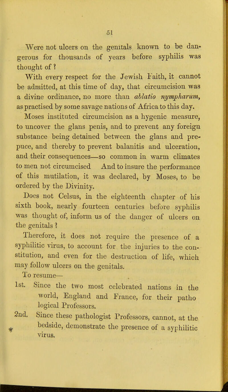 Were not ulcers on the genitals known to be dan- gerous for thousands of years before syphilis was thought of 1 With every respect for the Jewish Faith, it cannot be admitted, at this time of day, that circumcision was a divine ordinance, no more than ablatio nympharuniy as practised by some savage nations of Africa to this day. Moses instituted circumcision as a hygenic measure, to uncover the glans penis, and to prevent any foreign substance being detained between the glans and pre- puce, and thereby to prevent balanitis and ulceration, and their consequences—so common in warm climates to men not circumcised And to insure the performance of this mutilation, it was declared, by MoseSj to be ordered by the Divinity. Does not Celsus, in the eighteenth chapter of his sixth book, nearly fourteen centuries before syphilis was thought of, inform us of the danger of ulcers on the genitals % Therefore, it does not require the presence of a syphilitic virus, to account for the injuries to the con- stitution, and even for tlie destruction of life, which may follow ulcers on the genitals. To resume— 1st. Since the two most celebrated nations in the world, England and France, for their patho logical Professors. 2nd. Since these pathologist Professors, cannot, at the bedside, demonstrate the presence of a syphilitic virus.