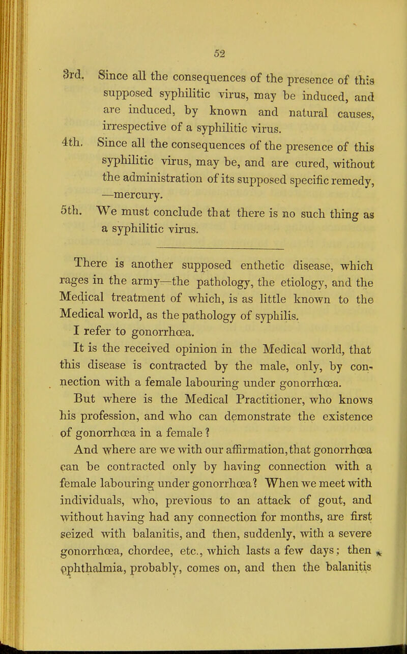 3rd. Since all the consequences of the presence of this supposed syphilitic virus, may be induced, and are induced, by known and natural causes, irrespective of a syphilitic virus. 4th. Since all the consequences of the presence of this syphilitic virus, may be, and are cured, without the administration of its supposed specific remedy, —mercury. 5th. We must conclude that there is no such thing as a syphilitic virus. There is another supposed enthetic disease, which rages in the army—the pathology, the etiology, and the Medical treatment of which, is as little known to the Medical world, as the pathology of syphilis. I refer to gonorrhoea. It is the received opinion in the Medical world, that this disease is contracted by the male, only, by con- nection with a female labouring under gonorrhoea. But where is the Medical Practitioner, who knows his profession, and who can demonstrate the existence of gonorrhoea in a female ? And where are we with our affirmation, that gonorrhcea can be contracted only by having connection with a female labouring under gonorrhoea'? When we meet with individuals, who, previous to an attack of gout, and without having had any connection for months, are first seized with balanitis, and then, suddenly, with a severe gonorrhcea, chordee, etc., which lasts a few days ; then ^ ophthalmia, probably, comes on, and then the balanitis