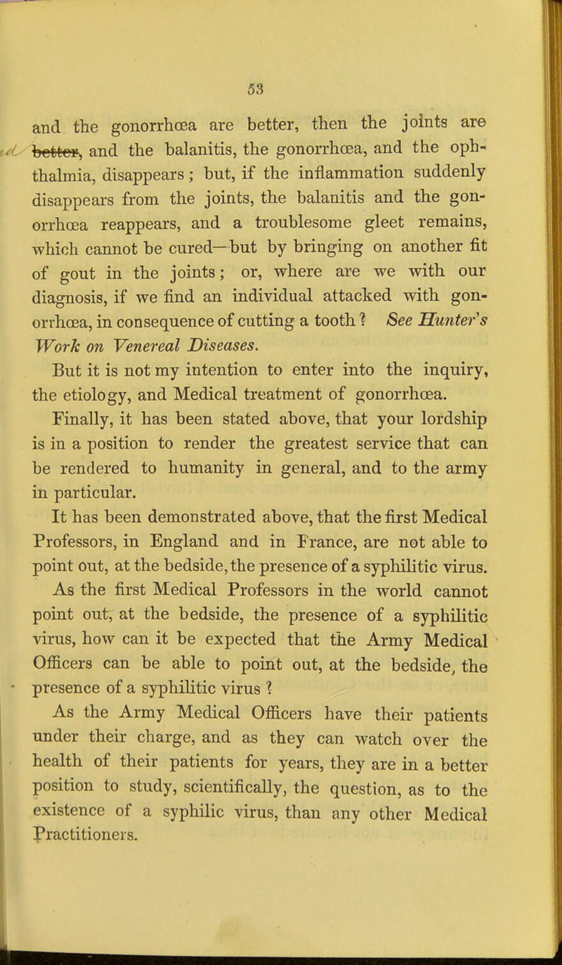 and the gonorrhasa are better, then the joints are tM^ betteis and the balanitis, the gonorrhoea, and the oph- thalmia, disappears; but, if the inflammation suddenly disappears from the joints, the balanitis and the gon- orrhoea reappears, and a troublesome gleet remains, which cannot be cured—but by bringing on another fit of gout in the joints; or, where are we with our diagnosis, if we find an individual attacked with gon- orrhoea, in consequence of cutting a tooth ? See Hunter's Work on Venereal Diseases. But it is not my intention to enter into the inquiry, the etiology, and Medical treatment of gonorrhoea. Finally, it has been stated above, that your lordship is in a position to render the greatest service that can be rendered to humanity in general, and to the army in particular. It has been demonstrated above, that the first Medical Professors, in England and in France, are not able to point out, at the bedside, the presence of a syphilitic virus. As the first Medical Professors in the world cannot point out, at the bedside, the presence of a syphilitic virus, how can it be expected that the Army Medical Officers can be able to point out, at the bedside, the  presence of a syphilitic virus 1 As the Army Medical Officers have their patients under their charge, and as they can watch over the . health of their patients for years, they are in a better position to study, scientifically, the question, as to the existence of a syphilic virus, than any other Medical Practitioners.