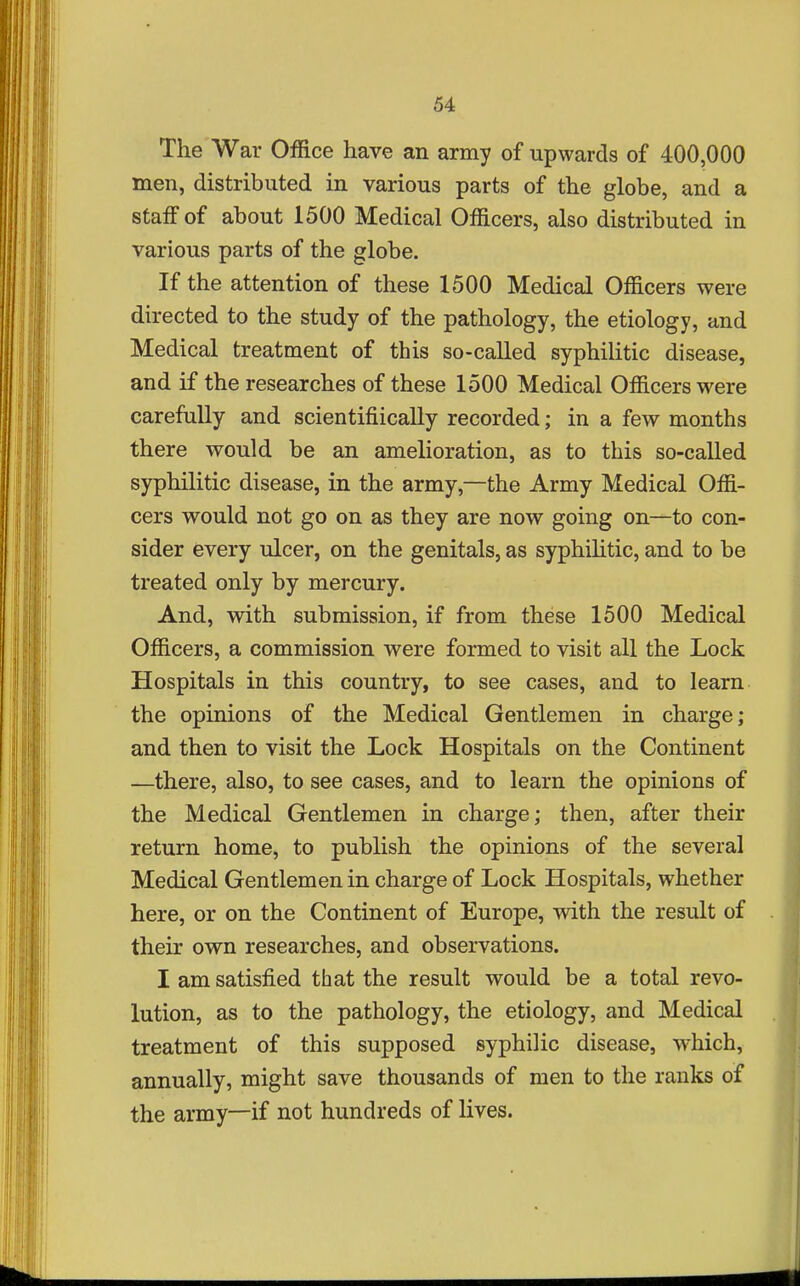 The War Office have an army of upwards of 400,000 men, distributed in various parts of the globe, and a staff of about 1500 Medical Officers, also distributed in various parts of the globe. If the attention of these 1500 Medical Officers were directed to the study of the pathology, the etiology, and Medical treatment of this so-called syphilitic disease, and if the researches of these 1500 Medical Officers were carefully and scientifiically recorded; in a few months there would be an amelioration, as to this so-called syphilitic disease, in the army,—the Army Medical Offi- cers would not go on as they are now going on—to con- sider every ulcer, on the genitals, as syphiHtic, and to be treated only by mercury. And, with submission, if from these 1500 Medical Officers, a commission were formed to visit all the Lock Hospitals in this country, to see cases, and to learn the opinions of the Medical Gentlemen in charge; and then to visit the Lock Hospitals on the Continent —there, also, to see cases, and to learn the opinions of the Medical Gentlemen in charge; then, after their return home, to publish the opinions of the several Medical Gentlemen in charge of Lock Hospitals, whether here, or on the Continent of Europe, with the result of their own researches, and observations. I am satisfied that the result would be a total revo- lution, as to the pathology, the etiology, and Medical treatment of this supposed syphilic disease, wdiich, annually, might save thousands of men to the ranks of the army—if not hundreds of lives.