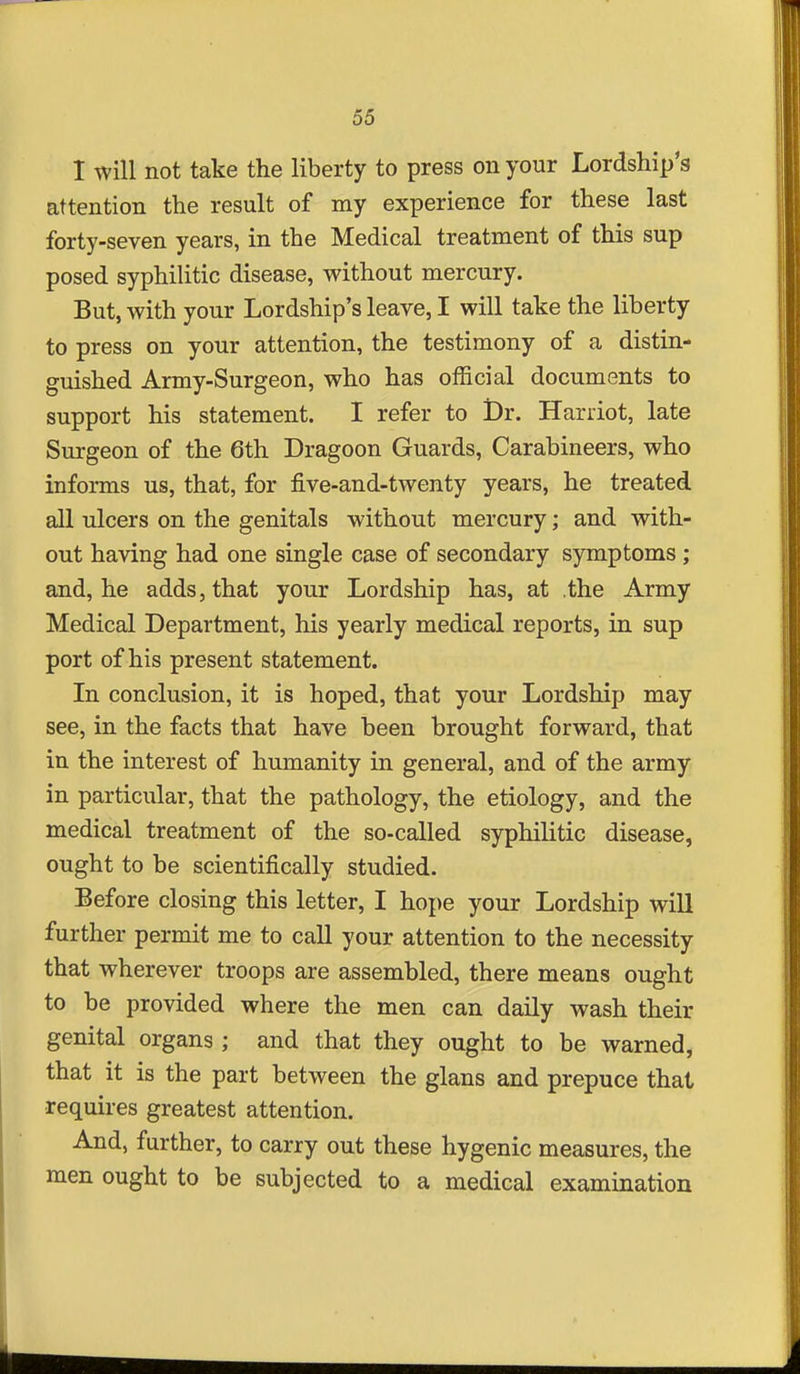 I will not take the liberty to press on your Lordship's attention the result of my experience for these last forty-seven years, in the Medical treatment of this sup posed syphilitic disease, without mercury. But, with your Lordship's leave, I will take the liberty to press on your attention, the testimony of a distin- guished Army-Surgeon, who has official documents to support his statement. I refer to Dr. Harriot, late Surgeon of the 6th Dragoon Guards, Carabineers, who informs us, that, for five-and-twenty years, he treated all ulcers on the genitals without mercury; and with- out having had one single case of secondary symptoms ; and, he adds, that your Lordship has, at .the Army Medical Department, his yearly medical reports, in sup port of his present statement. In conclusion, it is hoped, that your Lordship may see, in the facts that have been brought forward, that in the interest of humanity in general, and of the army in particular, that the pathology, the etiology, and the medical treatment of the so-called syphilitic disease, ought to be scientifically studied. Before closing this letter, I hope your Lordship will further permit me to call your attention to the necessity that wherever troops are assembled, there means ought to be provided where the men can daily wash their genital organs ; and that they ought to be warned, that it is the part between the glans and prepuce that requires greatest attention. And, further, to carry out these hygenic measures, the men ought to be subjected to a medical examination