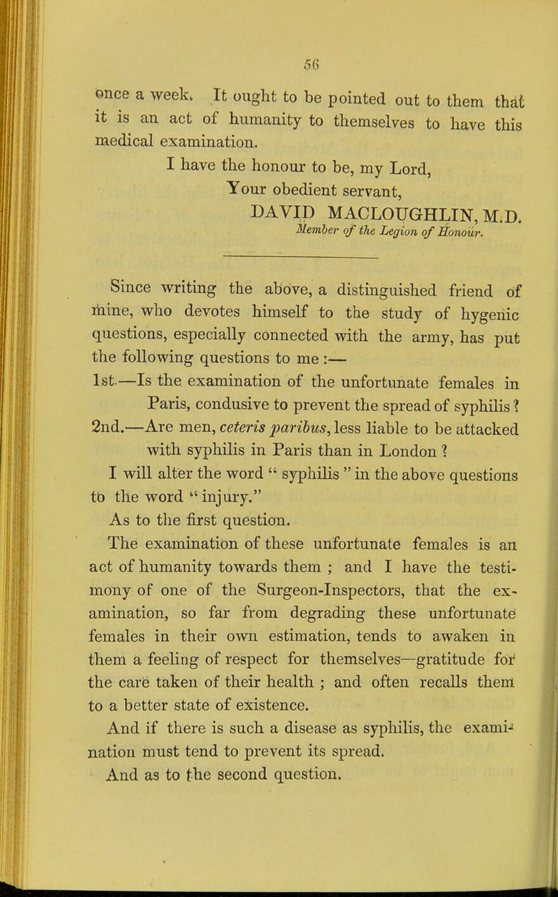 once a week. It ought to be pointed out to them that it is an act of humanity to themselves to have this medical examination. I have the honour to be, my Lord, Your obedient servant, DAVID MACLOUGHLIN, M.D. Member of the Legion of Honour. Since writing the above, a distinguished friend of mine, who devotes himself to the study of hygehic questions, especially connected with the army, has put the following questions to me :— 1st.—Is the examination of the unfortunate females in Paris, condusive to prevent the spread of syphilis ? 2nd.—Are men, ceteris paribus, less liable to be attacked with syphilis in Paris than in London'? I will alter the word  syphilis  in the above questions tb the word injury. As to the first question. The examination of these unfortunate females is an act of humanity towards them ; and I have the testi- mony of one of the Surgeon-Inspectors, that the ex- amination, so far from degrading these unfortunate females in their own estimation, tends to awaken in them a feeling of respect for themselves—gratitude for the care taken of their health ; and often recalls them to a better state of existence. And if there is such a disease as syphilis, the exami- nation must tend to prevent its spread. And as to the second question.