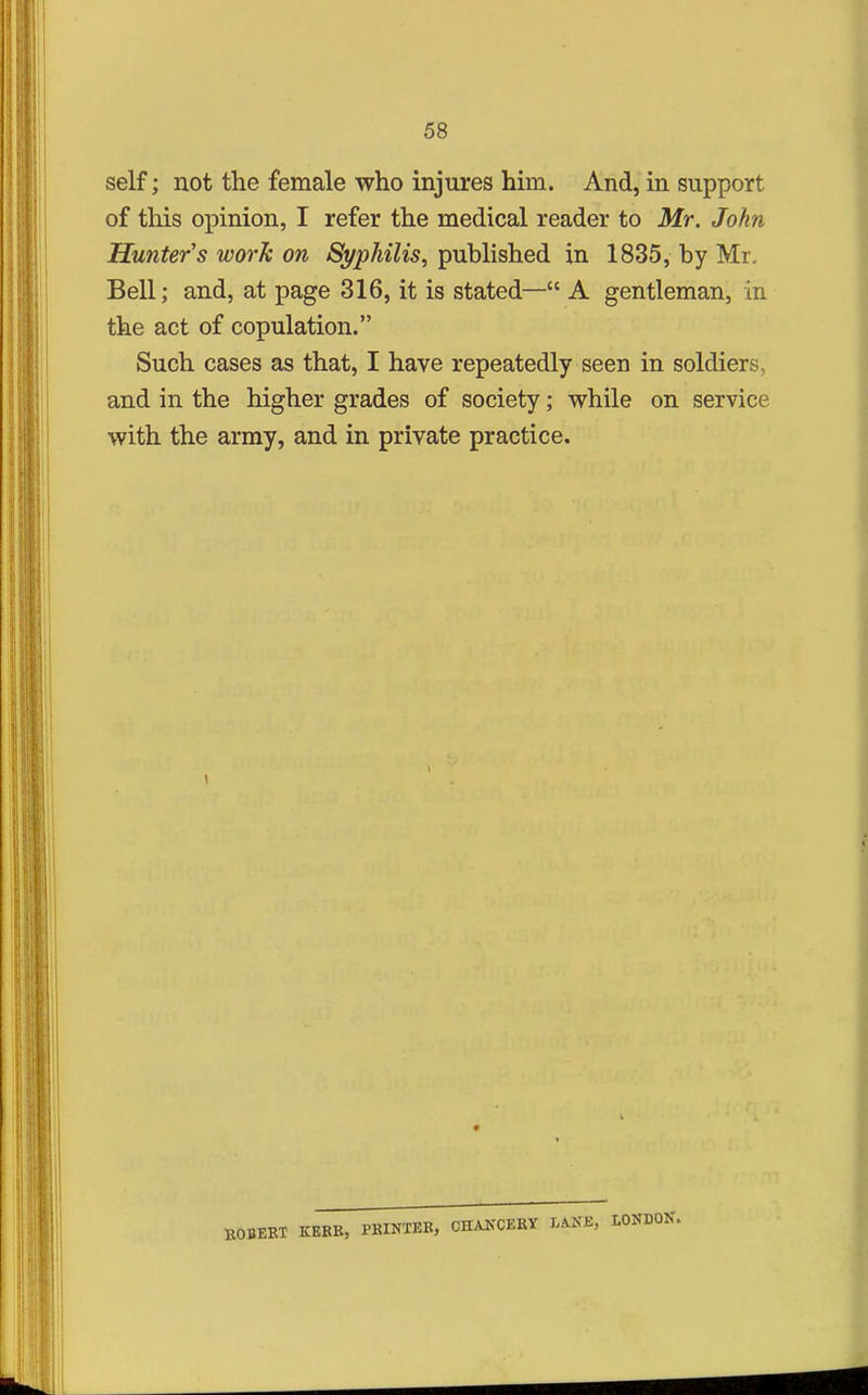 self; not the female who injures him. And, in support of this opinion, I refer the medical reader to Mr. John Hunter's work on Syphilis, published in 1835, by Mr. Bell; and, at page 316, it is stated— A gentleman, in the act of copulation. Such cases as that, I have repeatedly seen in soldiers, and in the higher grades of society; while on service with the army, and in private practice. BOBEKT KERB, PKINTEB, CHAKCEKY I.ANE, LONDON.