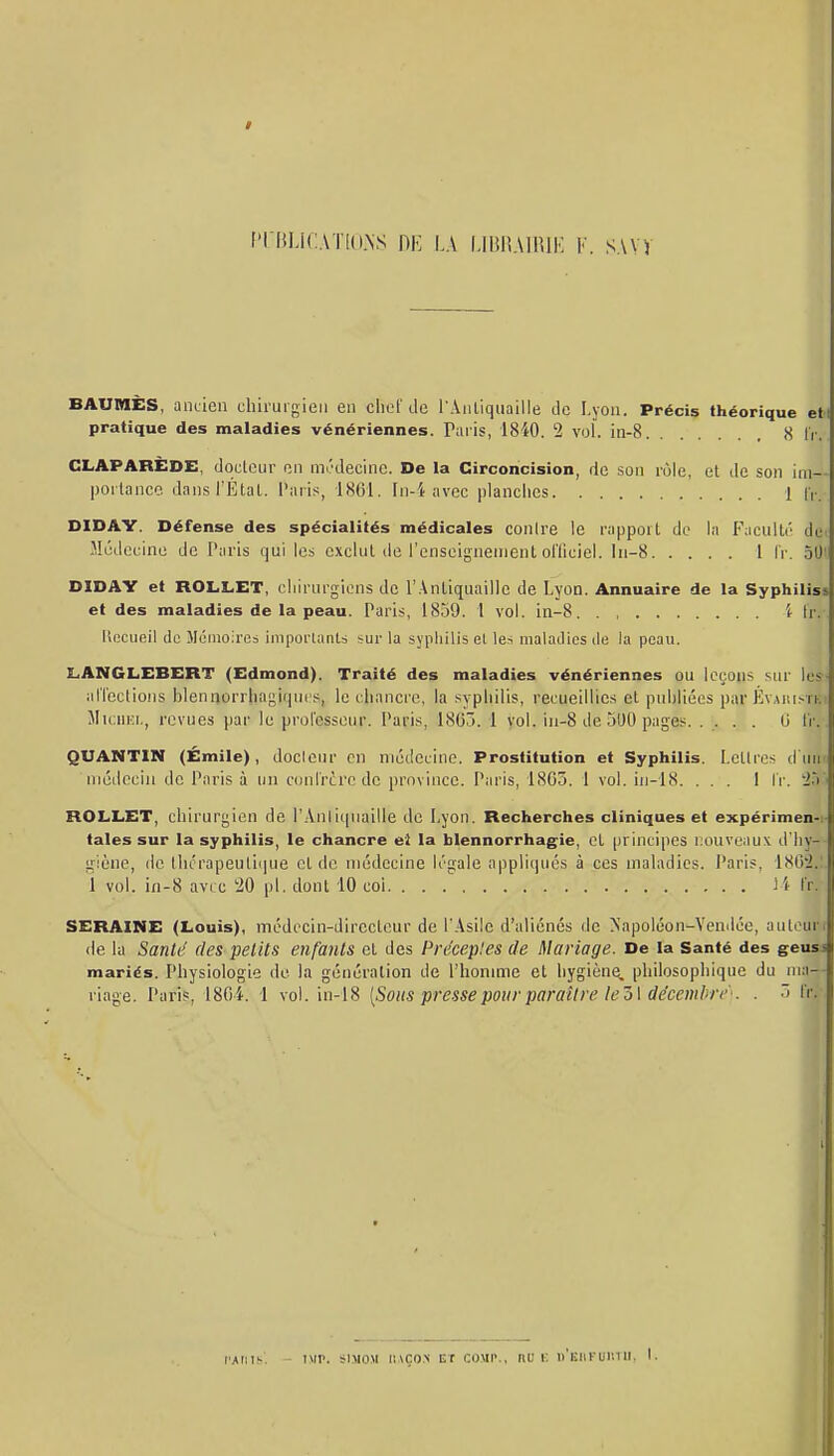 / f'rBlJ<:.\T[().NS DK LA l-HiHAIRlK F. SAVV BAUMES, aiiden chirurgien en chef de l'Anliquaille de Lyon. Précis théorique eti pratique des maladies vénériennes. Paris, 1840. '2 voL in-8 8 IV. CLAPARÈDE, docteur en médecine. De la Circoncision, de son rôle, et de son ini— porlanco dans l'Étal, l'aris, 1861. In-i avec planclies 1 |V. DIDAY. Défense des spécialités médicales conire le rappoit de la Faculti' de( Médecine de Taris qui les exclut de l'enseignement olTiciel. ln-8 l l'r. oOi DIDAY et ROLL.ET, cliirurgiens de l'Antiquaille de Lyon. Annuaire de la Syphilis* et des maladies de la peau. Paris, 1839. 1 vol. in-8 i Ir.- Ilocueil de Mémoires imporlanls sur la syphilis el les maladies de la peau. LANGLEBERT (Edmond). Traité des maladies vénériennes ou leçons sur les- alTcclions blennorrliagiqucs, le chancre, la syphilis, recueillies et publiées par Évaiii.-tki lIicHKi., revues par le prolesseur. Paris, 1865. 1 yol. in-8 de 3U0 pages. ..... 0 ïi:. QUANTIN (Émile), docicur en médecine. Prostitution et Syphilis. Lettres d iliit niéLlcciii de Paris à un cunlrcrc de province. Paris, 1865. 1 vol. in-18. ... I IV. 'ià'i ROLL.ET, chirurgien de l'Anliquaille de Lyon. Recherches cliniques et expérimen-i- taies sur la syphilis, le chancre el la blennorrhagie, et principes nouveaux d'hy- giène, de lliérapeutii|ne el de médecine légale appliqués à ces maladies. Paris, 1862.;. 1 vol. in-8 avic '20 pl. dont 10 coi il (t.- SERAINE (Louis), médccin-direcleur de l'Asile d'aliénés de >'apoléon-Venilée, auleut^ de la Santé des petits enfants el des Précep'.es de Mariage. De la Santé des geusi mariés. Physiologie de la génération de l'honmie et hygiène, philosophique du uia-- riage. Paris, 180i. 1 vol. in-18 [Sous presse pour paraître le7)\dccemhri''. . ~> l'r.