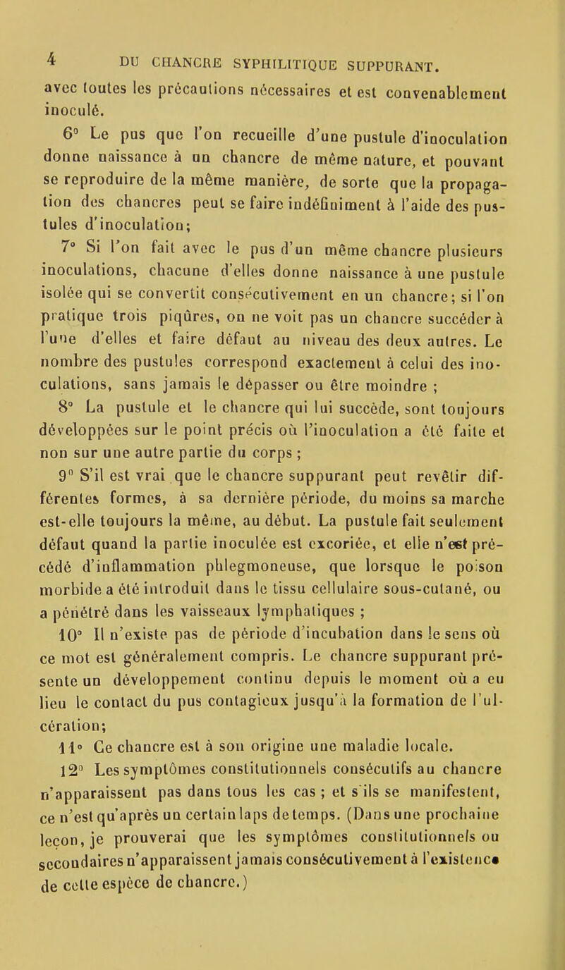 avec toutes les précautions nécessaires et est convenablement inoculé. 6» Le pus que l'on recueille d'une pustule d'inoculation donne naissance à un chancre de même nature, et pouvant se reproduire de la même manière, de sorte que la propaga- tion des chancres peut se faire indéGuiment à l'aide des pus- tules d'inoculation; 7» Si l'on fait avec le pus d'un même chancre plusieurs inoculations, chacune d'elles donne naissance à une pustule isolée qui se convertit consécutivement en un chancre; si l'on pratique trois piqûres, on ne voit pas un chancre succéder à Tune d'elles et faire défaut au niveau des deux autres. Le nombre des pustules correspond exactemeul à celui des ino- culations, sans jamais le dépasser ou être moindre ; 8° La pustule et le chancre qui lui succède, sont toujours développées sur le point précis où l'inoculation a été faite et non sur une autre partie du corps ; 9 S'il est vrai que le chancre suppurant peut revêtir dif- férentes formes, à sa dernière période, du moins sa marche est-elle toujours la même, au début. La pustule fait seulement défaut quand la partie inoculée est excoriée, et elle n'est pré- cédé d'inflammation phlegmoneuse, que lorsque le poison morbide a été introduit dans le tissu cellulaire sous-cutané, ou a pénétré dans les vaisseaux lymphatiques ; 10° Il n'existe pas de période d'incubation dans lesens où ce mot est généralement compris. Le chancre suppurant pré- sente un développement continu depuis le moment où a eu lieu le contact du pus contagieux jusqu'à la formation de l'ul- cération; 11» Ce chancre est à sou origine une maladie locale. 12 Les symptômes constitutionnels consécutifs au chancre n'apparaissent pas dans tous les cas ; et s'ils se manifestent, ce n'est qu'après un certain laps de temps. (Dans une prochaine leçon, je prouverai que les symptômes constitutionnels ou secondaires n'apparaissent jamais consécutivement à rexislcnc» de cette espèce de chancre.)