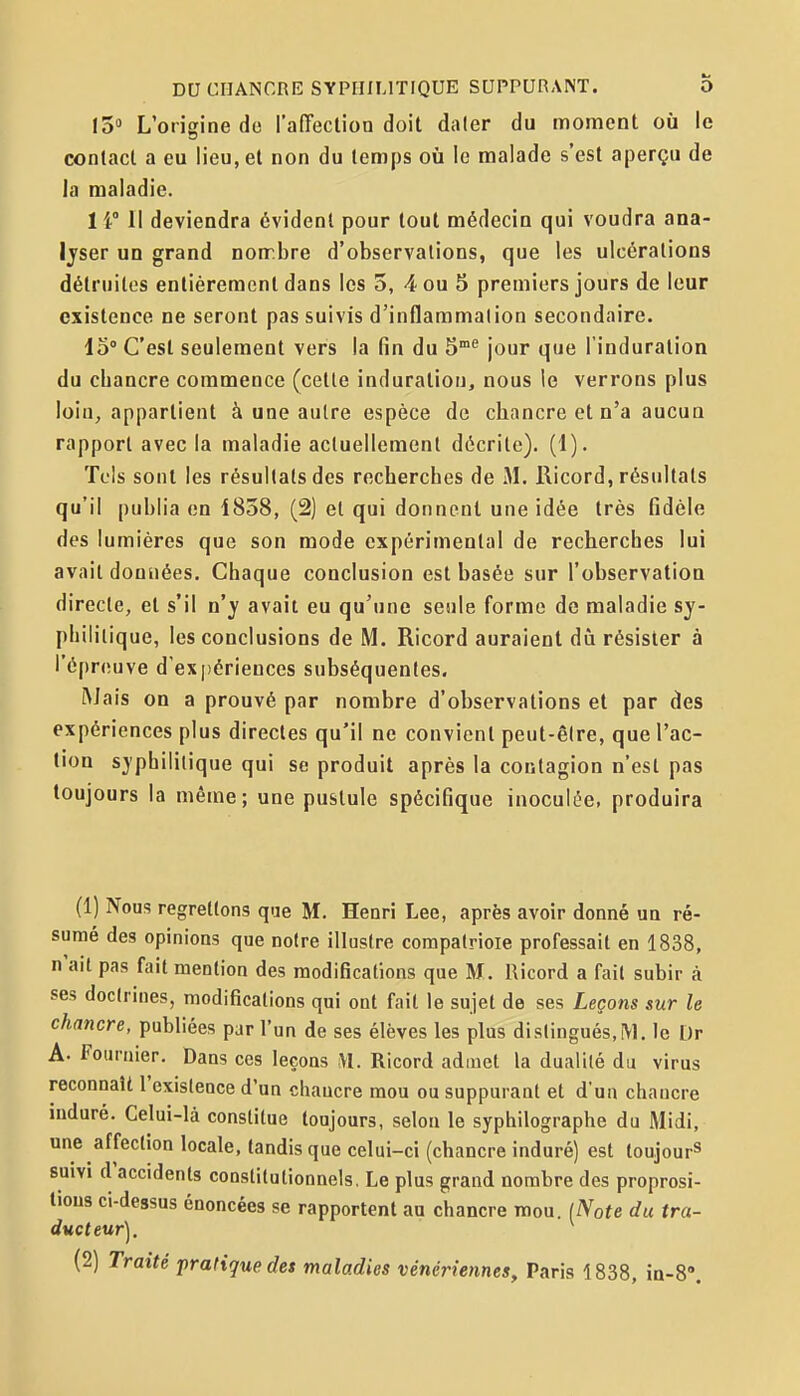 13» L'origine de l'afTection doit daler du moment où le contact a eu lieu, et non du temps où le malade s'est aperçu de la maladie. 1 i Il deviendra évident pour tout médecin qui voudra ana- Ijser un grand nonr.bre d'observations, que les ulcérations délrnilos entièrement dans les 3, 4 ou 5 premiers jours de leur existence ne seront pas suivis d'inflammalion secondaire. 15° C'est seulement vers la fin du 5°^ jour que l'induration du chancre commence (celle induration, nous le verrons plus loin, appartient à une autre espèce de chancre et n'a aucun rapport avec la maladie acluellemenl décrite). (1). Tels sont les résultais des recherches de M. Ricord, résultats qu'il publia en 1858, (2) et qui donnent une idée très fidèle des lumières que son mode expérimental de recherches lui avait données. Chaque conclusion est basée sur l'observation directe, et s'il n'y avait eu qu'une seule forme de maladie sy- philitique, les conclusions de M. Ricord auraient dû résister à l'épreuve d'expériences subséquentes. Mais on a prouvé par nombre d'observations et par des expériences plus directes qu'il ne convient peut-être, que l'ac- tion syphilitique qui se produit après la contagion n'est pas toujours la même; une pustule spécifique inoculée, produira (1) Nous regrettons que M. Henri Lee, après avoir donné un ré- sumé des opinions que notre illustre compatrioie professait en 1838, n'ait pas fait mention des modifications que M. Ricord a fait subir à ses doctrines, modifications qui ont fail le sujet de ses Leçons sur le chancre, publiées par l'un de ses élèves les plus distingués, M. le Dr A. Fournier. Dans ces leçons Ricord admet la dualité du virus reconnaît l'existence d'un chancre mou ou suppurant et d'un chancre induré. Celui-là constitue toujours, selon le syphilographe du Midi, une affection locale, tandis que celui-ci (chancre induré) est toujour^ suivi d accidents coDstitutionnels, Le plus grand nombre des proprosi- tious ci-dessus énoncées se rapportent au chancre mou. {Note du tra- ducteur], (2) Traité pratique des maladies vénériennes, Paris 1838, in-8».