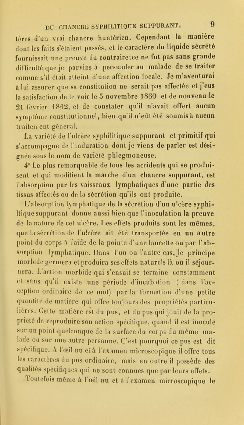 (ères d'un vrai chancre hunlérien. Cependant la manière dont les faits s'élaient passés, et le caractère du liquide sécrété fournissait une preuve du conlraire;ce ne fut pas sans grande difficulté que je parvins à persuader au malade de se traiter comme s'il était atteint d'une affection locale. Je m'aventurai à lui assurer que sa constitution ne serait pas affectée et j'eus la satisfaction de le voir le 3 novembre 1860 et de nouveau le 21 février 1862, et de constater qu'il n'avait offert aucun sjmplOinc constitutionnel, bien qu'il n'eût été soumis à aucun traiten ent général. La variété de l'ulcère syphilitique suppurant et primitif qui s'accompagne de l'induration dont je viens de parler est dési- gnée sous le nom de variété phlegmoneuse. 4° Le plus remarquable de tous les accidents qui se produi- sent et qui modifient la marche d'un chancre suppurant, est l'absorption par les vaisseaux lymphatiques d'une partie des tissus affectés ou de la sécrétion qu'ils ont produite. L'absorption lymphatique de la sécrétion d'un ulcère syphi- Itique suppurant donne aussi bien que l'inoculation la preuve de la nature de cet ulcère. IjCS effets produits sont les mêmes, que la sécrétion de l'ulcère ait été transportée en un autre point du corps à l'aida de la pointe d'une lancette ou par l'ab- sorption lymphatique. Dans l un ou l'autre cas,Je principe morbide germera et produira ses effets naturels là où il séjour- nera. L'action morbide qui s'ensuit se termine constamment et sans qu'il existe une période d'incubation f dans Tac- coption ordinaire de ce mol) par la formation d'une petite quantité de matière qui offre toujours des propriétés particu- lières. Cette matière est du pus, et du pus qui jouit de la pro- priété de reproduire son action spécifique, quand il est inoculé sur un point quelconque de la surface do cor ps du même ma- lade ou sur une autre personne. C'est pourquoi ce pus est dit spécifique. A l'œil nu et à l'examen microscopique il offre tous les caractères du pus ordinaire, mais en outre il possède des qualités spécifiques qui ne sont connues que parleurs effets. Toutefois môme à l'œil nu et à l'examen microscopique le