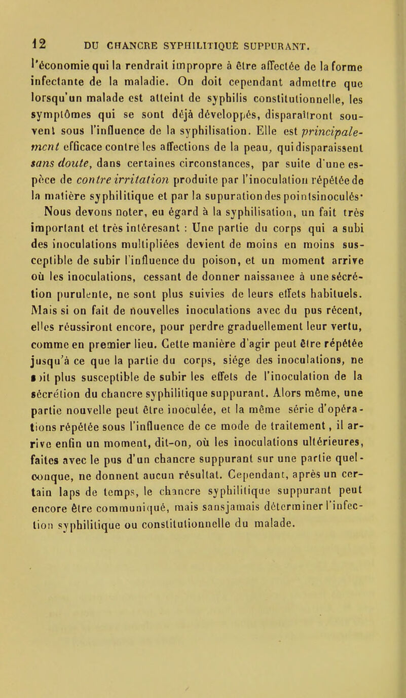 l'économie qui la rendrait impropre à être affectée de la forme infectante de la maladie. On doit cependant admettre que lorsqu'un malade est atteint de syphilis constitutionnelle, les symptômes qui se sont déjà développés, disparaîtront sou- vent sous l'influence de la syphilisation. Elle est principale- ment efficace contre les affections de la peau, qui disparaissent sans doute, dans certaines circonstances, par suite d'une es- pèce de contre irritation produite par l'inoculation répétôede la matière sj'philitique et par la supurationdes poinisinoculés' Nous devons noter, eu égard à la syphilisation, un fait très important et très inléresant : Une partie du corps qui a subi des inoculations multipliées devient de moins en moins sus- ceptible de subir l'influence du poison, et un moment arrive où les inoculations, cessant de donner naissance à une sécré- tion purulente, ne sont plus suivies de leurs elfets habituels. Mais si on fait de nouvelles inoculations avec du pus récent, elles réussiront encore, pour perdre graduellement leur vertu, comme en premier lieu. Celte manière d'agir peut être répétée jusqu'à ce que la partie du corps, siège des inoculations, ne Dit plus susceptible de subir les eCFets de l'inoculation de la sécrétion du chancre syphilitique suppurant. Alors même, une partie nouvelle peut être inoculée, et la même série d'opéra- tions répétée sous l'influence de ce mode de traitement, il ar- rive enfin un moment, dit-on, on les inoculations ultérieures, faites avec le pus d'un chancre suppurant sur une partie quel- conque, ne donnent aucun résultat. Cependant, après un cer- tain laps de temps, le chancre syphilitique suppurant peut encore être communiqué, mais sansjamais déterminer l'infec- tion syphilitique ou constitutionnelle du malade.