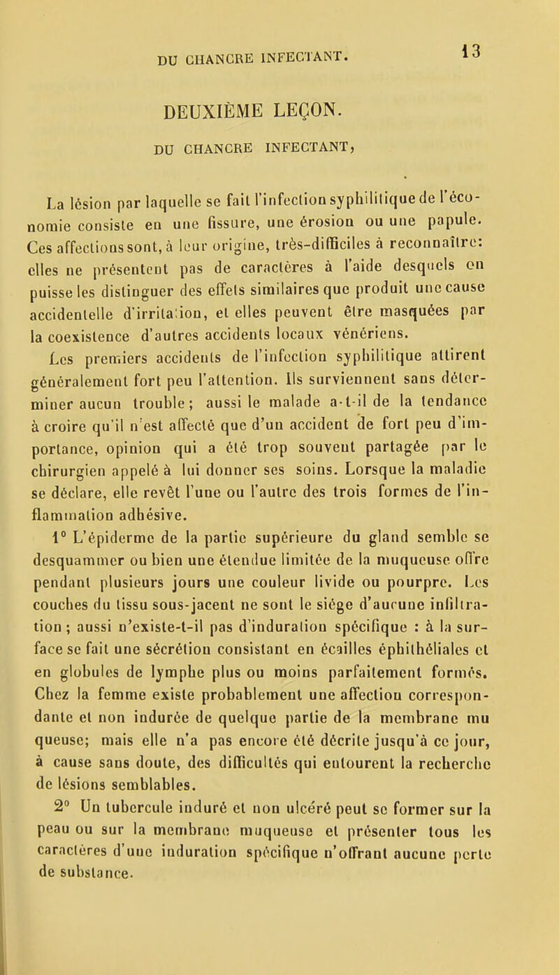 DEUXIÈME LEÇON. DU CHANCRE INFECTANT, La lésion par laquelle se fait l'infection syphilitique de l'éco- noraie consiste en une fissure, une érosion ou une papule. Ces affections sont, à leur origine, très-difficiles à reconnaître: elles ne présentent pas de caractères à l'aide desquels on puisse les distinguer des effets similaires que produit une cause accidentelle d'irritaùon, et elles peuvent être masquées par la coexistence d'autres accidents locaux vénériens. Les premiers accidents de l'infection syphilitique attirent généralement fort peu l'attention. Us surviennent sans déter- miner aucun trouble; aussi le malade a-t-il de la tendance à croire qu'il n'est affecté que d'un accident de fort peu d'im- portance, opinion qui a été trop souvent partagée par le chirurgien appelé à lui donner ses soins. Lorsque la maladie se déclare, elle revêt Tune ou l'autre des trois formes de l'in- flammation adhésive. 1 L'épiderme de la partie supérieure du gland semble se desquamnier ou bien une étendue limitée de la muqueuse offre pendant plusieurs jours une couleur livide ou pourpre. Les couches du tissu sous-jacent ne sont le siège d'aucune infilira- tion ; aussi n'existe-t-il pas d'induration spécifique : à la sur- face se fait une sécrétion consistant en écailles éphithéliales et en globules de lymphe plus ou moins parfaitemenl formés. Chez la femme existe probablement une affecliou correspon- dante et non indurée de quelque partie de la membrane mu queuse; mais elle n'a pas encore été décrite jusqu'à ce jour, à cause sans doute, des difficultés qui entourent la recherche de lésions semblables. 2° Un tubercule induré et non ulcéré peut se former sur la peau ou sur la membrane muqueuse et présenter tous les caractères d'une induration spécifique n'offrant aucune perte de substance.