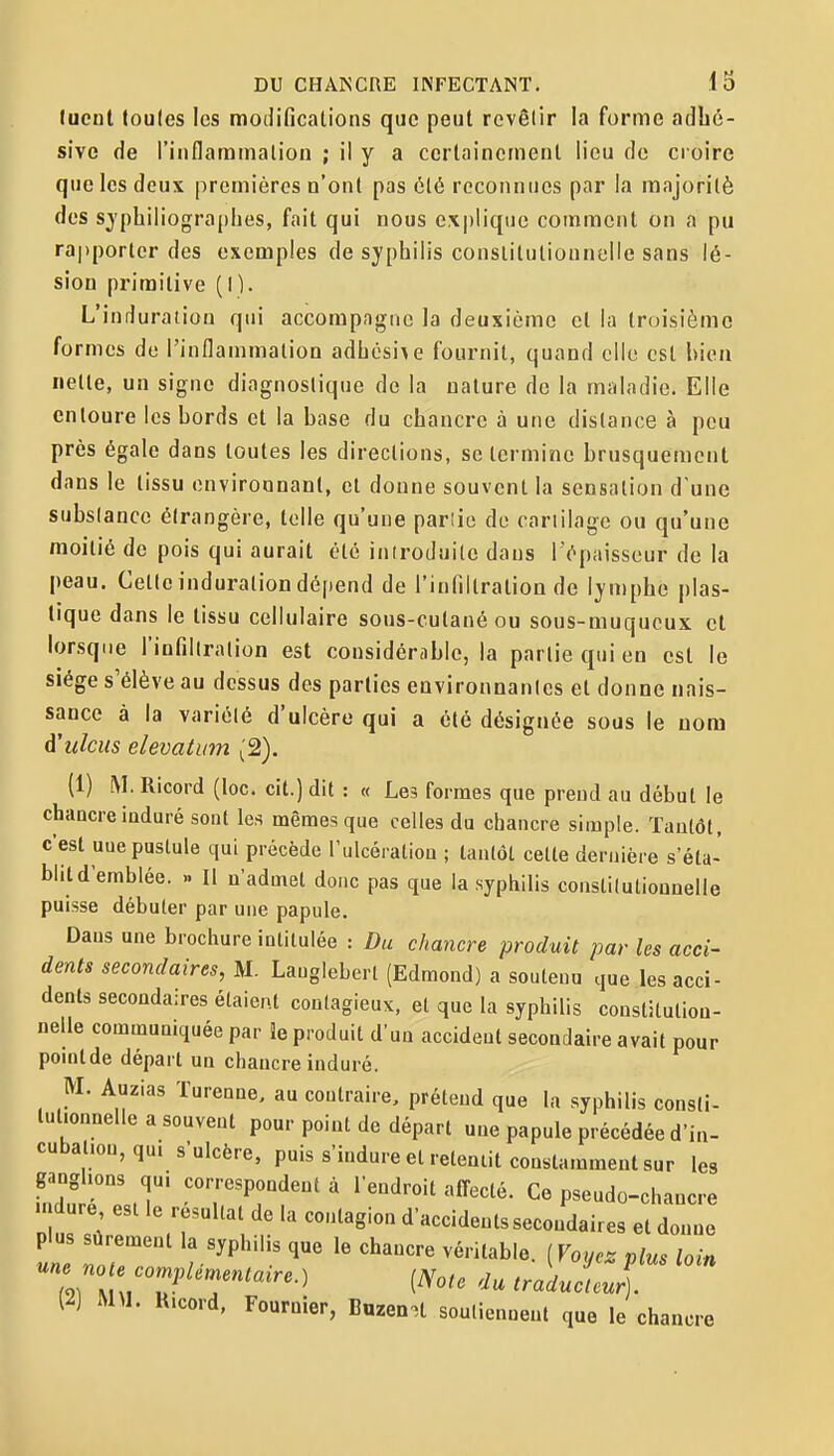 luenl loules les modifications que peut revêlir la forme adbé- sive de l'inflammation ; il y a certainement lieu do croire que les deux premières n'ont pas clé reconnues par la majorité des sjphiliograj)lies, fait qui nous ex|)liquc comment on a pu rapporter des exemples de syphilis constitutionnelle sans lé- sion primitive (I). L'induration qui accompagne la deuxième et la troisième formes de l'inflammation adhésife fournit, quand elle est bien nette, un signe diagnostique de la nature de la maladie. Elle entoure les bords et la base du chancre à une distance à peu près égale dans toutes les directions, se termine brusquement dans le tissu onviroonanl, et donne souvent la sensation d'une subslancc étrangère, toile qu'une pariie do cariilage ou qu'une moitié de pois qui aurait été iniroduilc dans l'épaisseur de la peau. Cetle induration dépend de l'infiltration de lymphe plas- tique dans le tissu cellulaire sous-cutané ou sous-muqucux et lorsque l'infiltration est considérable, la partie qui en est le siège s'élève au dessus des parties environnantes et donne nais- sance à la variété d'ulcère qui a été désignée sous le nom àhdcus elevatum (2). (1) M. Ricord (loc. cit.) dit : « Les formes que prend au début le chancre induré sont les mêmes que celles du chancre simple. Tantôt, c'est une pustule qui précède l'ulcération ; tantôt celte dernière s'éta- blit d'emblée. .. Il n'admet donc pas que la syphilis constiluliouuelle puisse débuter par une papule. Dans une brochure intitulée : Du chancre produit par les acci- dents secondaires, M. Lauglebert (Edmond) a soutenu que les acci- dents secondaires étaient contagieux, et que la syphilis constitution- nelle communiquée par îe produit d'un accident secondaire avait pour pomlde départ un chancre induré. M. Auzias Tureane, au contraire, prétend que la syphilis consli- tutionnelle a souvent pour point de départ une papule précédée d'in- cubal.on,qu. s'ulcère, puis s'indure et relemit constamment sur les Titri T !=°rPr^'' ' C« Pseudo-chancre n dure esl le résultat de la contagion d'accidents secondaires et donne plus sûrement la syphilis que le chancre véritable. ( Voyez plus loin une .0 e com;,/.rnen^«.>e.) (A^o,. du traducteur). (2) MM. U.cord, Fournier, Buzen.t souliennent que le chancre