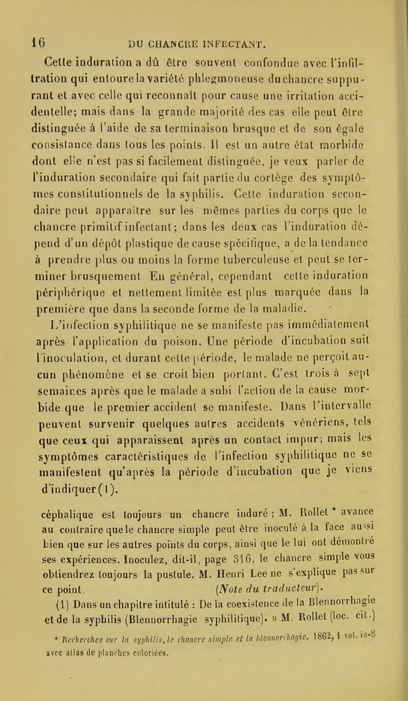Cette induration a dû être souvent confondue avec l'infil- tration qui entoure la variété phlegmoneuse duchancre suppu- rant et avec celle qui reconnaît pour cause une irritation acci- dentelle; mais dans la grande majorité des cas elle peut ôtre distinguée à l'aide de sa terminaison brusque et de son égale consistance dans tous les points. Il est un autre état morbide dont elle n'est pas si facilement distinguée, je veux parler de l'induration secondaire qui fait partie du cortège des symptô- mes constitutionnels de la syphilis. Celle induration secon- daire peut apparaître sur les mêmes parties du corps que le chancre primitif infectant ; dans les deux cas l'induration dé- pend d'un dépôt plastique de cause spécifique, a de la tendance à prendre plus ou moins la forme tuberculeuse et peut se ter- miner brusquement Eu général, cependant cette induration périphérique et nettement limitée est plus marquée dans la première que dans la seconde forme de la maladie. L'infection syphilitique ne se manifeste pas immédiatement après l'application du poison. Une période d'incubation suit l'inoculation, et durant celte période, le malade ne perçoit au- cun phénomène et se croit bien portant. C'est trois à sept semaines après que le malade a subi l'action de la cause mor- bide que le premier accident se manifeste. Dans l'intervalle peuvent survenir quelques autres accidents vénériens, lels que ceux qui apparaissent après un contact impur; mais les symptômes caractéristiques de l'infection syphilitique ne se manifestent qu'après la période d'incubation que je viens d'indiquer(l). céphaliqae est toujours un chancre induré ; M. Ilollel * avance au contraire que le chancre simple peut être inoculé à la face au^si Lien que sur les autres points du corps, ainsi que le lui ont dénionlie ses expériences. Inoculez, dit-il, page 316, le chancre simple vous obtiendrez toujours la pustule. M. Henri Lee ne s'explique pas sur ce point. (Note du traducteur). (1) Dans un chapitre intitulé : De la coexistence de la Blennorrhagie et de la syphilis (Blenuorrhagie syphilitique). » M. Rollet (loc. cit.) * Recherches .lur la .lyphilis. le chancre simple et la blcnnorihagie. I8G2, l vol. m-S avec allas de iilanrlics coloriées.