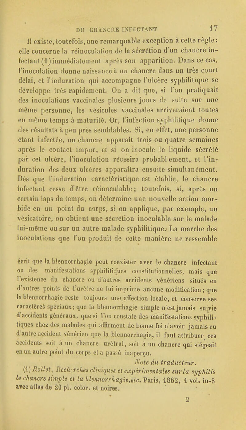 Il existe, toutefois, une remarquable exception à cette règle : elle concerne la rêiuoculation de la sécrétion d'un chancre in- fectant (l)imm6dialemciil après son apparition. Dans ce cas, l'inoculation donne naissance à un chancre dans un très court délai, et l'induration qui accompagne l'ulcère syphilitique se développe (rùs rapidement. Ou a dit que, si l'on pratiquait des inoculations vaccinales plusieurs jours de suite sur une même personne, les vésicules vaccinales arriveraient toutes eu même temps à maturité. Or, Tinfeclion syphilitique donne des résultais à peu près semblables. Si, en effet, une personne étant infectée, un chancre apparaît trois ou quatre semaines après le contact impur, et si on inocule le liquide sécrété par cet ulcère, l'inoculaliou réussira probablement, et l'in- duration des deux ulcères apparaîtra ensuite simultanément. Dès que l'induration caractéristique est établie, le chancre infectant cesse d'être réinoculable ; toutefois, si, après un certain laps de temps, on détermine une nouvelle action mor- bide en un point du corps, si on applique, par exemple, un vésicatoire, on obtient une sécrétion inoculable sur le malade lui-même ou sur un autre malade syphilitique.» La marche des inoculations que l'on produit de cotte manière ne ressemble écrit que la blennorrhagie peut coexister avec le chancre infectant ou des manifestations syphililirfues conslilutionnelles, mais que l'existence du chancre ou d'autres accidents vénériens situés en d'autres points de l'urètre ne lui imprime aucune modification ; que la blennorrhagie reste toujours une affection locale, et conserve ses caractères spéciaux; que la blennorrhagie simple n'est jamais suivie d'accidents généraux, que si l'on constate des manifestations syphili- tiques chez des malades qui affirment de bonne foi n'avoir jamais eu d'autre accident vénérien que la blennorrhagie, il faut attribuer ces accidents soit à un chancre urétral, soit à un chancre qui siégeait en un autre point du corps et a passé inaperçu. A'ote du traducteur. {\)Rollet, Reckrclm cliniques et expérimentales sur la syphilis le chancre simple et la blennorrkagie,eic. Paris, 1862, 1 vol. in-8 avec allas de 20 pl. color. et noires.