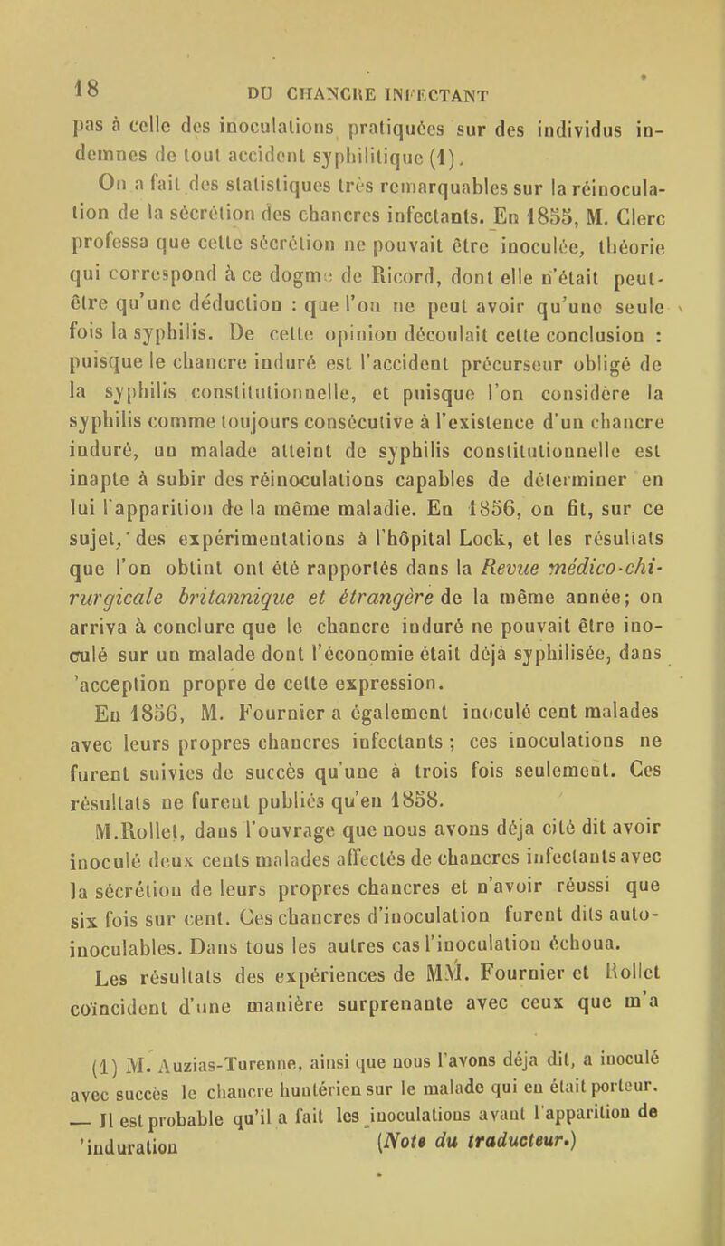 pas à celle des inoculations pratiquées sur des individus in- demnes de tout accident syphilitique (1), On a fait des statistiques très remarquables sur la réinocula- lion de la sécrétion des chancres infectants. En 1855, M. Clerc professa que cette sécrétion ne pouvait être inoculée, théorie qui correspond à ce dogm:; de Ricord, dont elle n'était peut- être qu'une déduction : que l'on ne peut avoir qu'une seule fois la syphilis. De celle opinion découlait cette conclusion : puisque le chancre induré est l'accident précurseur obligé de la syphilis conslilutioiinelle, et puisque l'on considère la syphilis comme toujours consécutive à l'existence d'un chancre induré, un malade atteint de syphilis conslilutionnelle esl inapte à subir des réinoculalions capables de déterminer en lui l'apparition de la même maladie. En 1856, on fit, sur ce sujet/des expérimentations à l'hôpital Lock, et les résuliats que l'on obtint ont été rapportés dans la Revue médico-chi- rurgicale britannique et étrangère de la même année; on arriva à conclure que le chancre induré ne pouvait être ino- culé sur un malade dont l'économie était déjà syphilisée, dans 'acception propre de cette expression. Eu 1856, M. Fournier a également inoculé cent malades avec leurs propres chancres infectants ; ces inoculations ne furent suivies de succès qu'une à trois fois seulement. Ces résultats ne fureut publics qu'eu 1858. M.RoUet, dans l'ouvrage que nous avons déjà cité dit avoir inoculé deux cents malades alîeclés de chancres infectants avec la sécrétion de leurs propres chancres et n'avoir réussi que six fois sur cent. Ces chancres d'inoculation furent dils aulo- inoculables. Dans tous les autres cas l'inoculation échoua. Les résultais des expériences de MM. Fournier et Hollcl coïncident d'une manière surprenante avec ceux que m'a (1) M. Auzias-Turenae, ainsi que nous l'avons déjà dit, a inoculé avec succès le chancre huiitérien sur le malade qui eu élail porlour. — Il esl probable qu'il a fait les iuoculalious avant l appariliou de 'induration du traducteur.)