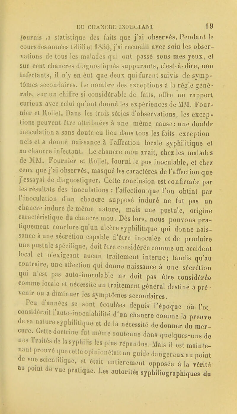 fournis .a statistique des faits que j'ai observés. Pendant le coursdesannées 1855 el 485G, j'ai recueilli avec soin les obser- vations de tous les malades qui ont passé sous mes yeux, et sur cent chancres diagnostiqués suppurants, c'est-à-dire, non infectants, il n'y en eut que deux qui furent suivis de symp- tômes secondaires. Le nombre des exceptions à la règle géné- rale, sur un chiffre si considérable de faits, offi e un rapport curieux avec celui qu'ont donné les expériences do MiVI, Four- nier et Rollet. Dans les trois séries d'observations, les excep- tions peuvent être attribuées à une même cause: une double inoculation a sans doute eu lieu dans tous les faits exception nels et a donné naissance à ralfcclion locale syphilitique et au chancre infectant. Le chancre mou avait, chez les malades de MM. Fournier et Rollet, fourni le pus inoculable, et chez ceux que j'ai observés, masqué les caractères de l'affection que j'essayai de diagnostiquer. Celle conclusion est confirmée par les résultats des inoculations : l'affection que l'on obtint par l'inoculation d'un chancre supposé induré ne fut pas un chancre induré de même nature, mais une puslule, origine caractéristique du chancre mou. Dès lors, nous pouvons pra- tiquement conclure qu'un ulcère syphilitique qui donne nais- sance à une sécrétion capable d'être inoculée et de produire une pustule spécifique, doit être considérée comme un accident local et n'exigeant aucun traitement interne; tandis qu'au contraire, une affection qui donne naissance à une sécrétion qui n'est pas aulo-inoculable ne doit pas être considérée comme locale et nécessiie un traitement général destiné à pré • venir ou à diminuer les symptômes secondaires. Peu d'années se sont écoulées depuis l'époque où l'oi. considérait l'auto-inoculabililé d'un chancre comme la preuve de sa nature syphilitique el de la nécessité de donner du mer- cure Cette doctrine fut môme soutenue dans quelques-uns de r.os rra.tés de la syphilis les plus répandus. Mais il est mainte- nant prouvé quecelleopimonôtailuM guide dangereux au point de vue scientifique, el était eutièremenl opposée à la vériti au pomi de vue pratique. Les autorités syphiliographiques du