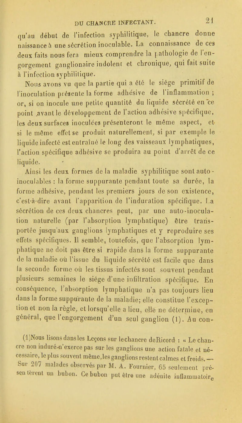 qu'au début de l'infection syphilitique, le chancre donne naissance h une sécrétion inoculable. La connaissance de ces deux faits nous fera mieux conaprendre la [ alhologie de l'en- gorgement ganglionaire indolent et chronique, qui fait suite à l'infection syphilitique. Nous avons vu que la partie qui a été le siège primitif de l'inoculation présente la forme adhésive de l'inflammation ; or, si on inocule une petite quantité du liquide sécrété en ce point .avant le développement de l'action adhésive spécifique, les deux surfaces inoculées présenteront le même aspect, et- si le même effet se produit naturellement, si par exemple le liquide infecté est entraîné le long des vaisseaux lymphatiques, l'action spécifique adhésive se produira au point d'arrêt de ce liquide. Ainsi les deux formes delà maladie syphilitique sont auto- inoculables : la forme suppurante pendant toute sa durée, la forme adhésive, pendant les premiers jours de son existence, c'est-à-dire avant l'apparition de l'induration spécifique. La sécrétion de ces deux chancres peut, par une auto-inocula- tion naturelle (par l'absorption lymphatique) être trans- portée jusqu'aux ganglions lymphatiques et y reproduire ses effets spécifiques. Il semble, toutefois, que l'absorption lym- phatique ne doit pas être si rapide dans la forme suppurante de la maladie où l'issue du liquide sécrété est facile que dans la seconde forme où les tissus infectés sont souvent pendant plusieurs semaines le siège d'une infiltration spécifique. En conséquence, l'absorption lymphatique n'a pas toujours lieu dans la forme suppurante de la maladie; elle constitue l'excep- tion et non la règle, et lorsqu'elle a lieu, elle ne détermine, en général, que l'engorgement d'un seul ganglion (1). Au con- (l)Nous lisons dans les Leçons sur iechancre deRicord : « Le chan- cre non induré'û'exerce pas sur les ganglions une action fatale et né- cessaire, le plus souvent raôrae,les ganglions restent calmes et froids. — Sur 207 malades observés par M. A. Fournier, 65 seulement pré- semèrent un bubon. Ce bubon put êtro une adénite inflammatoire