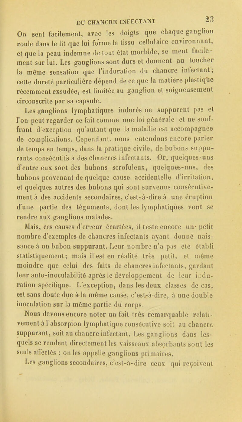 On sent facilement, avec les doigts que chaque ganglion roule dans le lit que lui forme le tissu cellulaire environnant, et que la peau indemne de tout état morbide, se meut facile- ment sur lui. Les ganglions sont durs et donnent au toucher la même sensation que l'induration du chancre infectant; celte dureté particulière dépend de ce que la matière plastique récemment exsudée, est limitée au ganglion et soigneusement circonscrite par sa capsule. Les ganglions lymphatiques indurés ne suppurent pas et l'on peut regarder ce fait comme une loi générale et ne souf- frant d'exception qu'autant que la maladie est accompagnée de complications. Cependant, nous entendons encore parler de temps en temps, dans la pratique civile, de bubons suppu- rants consécutifs à des chancres infectants. Or, quelques-uns d'entre eux sont des bubons scrofuleux, quelques-uns, des bubons provenant de quelque cause accidentelle d'irritation, et quelques autres des bubons qui sont survenus consécutive- ment à des accidents secondaires, c'est-à-dire à une éruption d'une partie des téguments, dont les lymphatiques vont se rendre aux ganglions malades. Mais, ces causes d'erreur écartées, il reste encore un* petit nombre d'exemples de chancres infectants ayant donné nais- sance à un bubon suppurant. Leur nombre n'a pas été établi statistiquement; mais il est en réalité très petit, et même moindre que celui des faits de chancres infectants, gardant leur auto-inoculabilité après le développement de leur indu- ration spécifique. L'exception, dans les deux classes de cas, est sans doute due à la même cause, c'estrà-dire, à une double inoculation sur la même partie du corps. Nous devons encore noter un fait très remarquable relati- vement à l'absorpion lymphatique consécutive soit au chancre suppurant, soit au chancre infectant. Les ganglions dans les- quels se rendent directement les vaisseaux absorbants sont les seuls affectés : on les appelle ganglions primaires. Les ganglions secondaires, c'cst-ù-dire ceux qui reçoivent