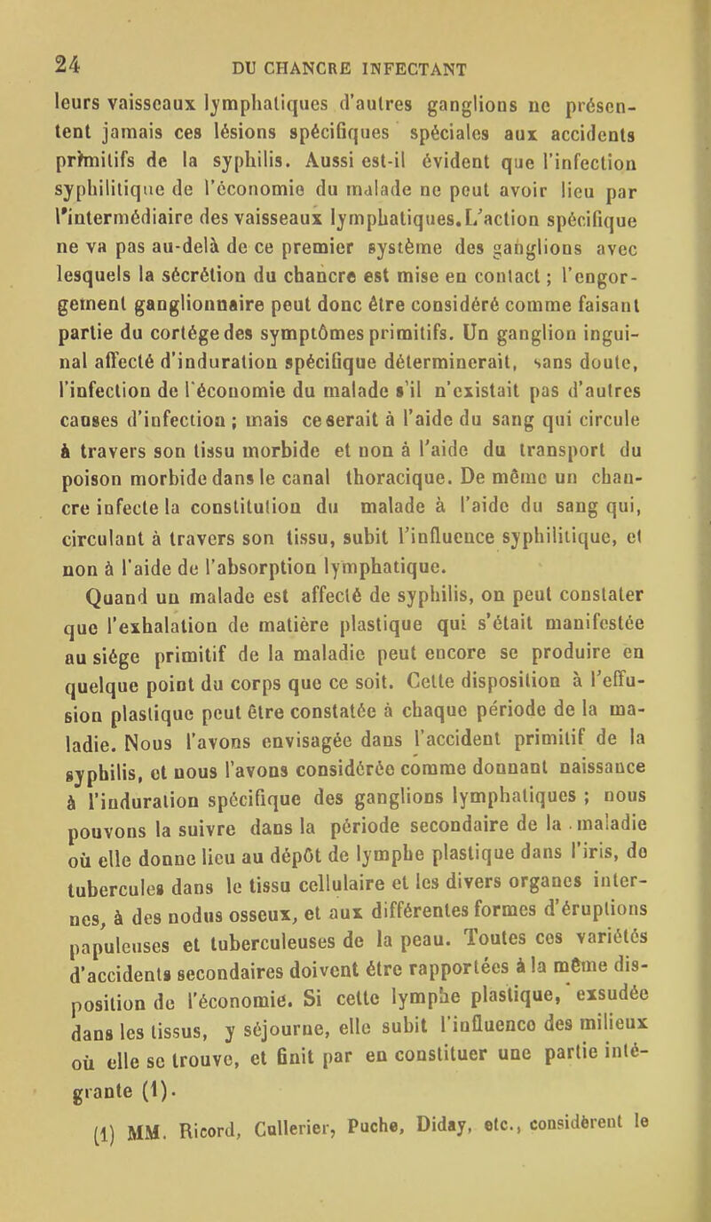 leurs vaisseaux Ij-mphatiqucs d'autres ganglions ne présen- tent jamais ces lésions spécifiques spéciales aux accidents prhnilifs de la syphilis. Aussi est-il évident que l'infection syphilitique de l'économie du malade ne peut avoir lieu par l'intermédiaire des vaisseaux lymphatiques, [/action spécifique ne va pas au-delà de ce premier système des ganglions avec lesquels la sécrétion du chancre est mise en contact ; l'engor- gement ganglionnaire peut donc être considéré comme faisant partie du cortège des symptômes primitifs. Un ganglion ingui- nal affecté d'induration spécifique déterminerait, sans doute, l'infection de l'économie du malade s'il n'existait pas d'autres causes d'infection ; mais ce fierait à l'aide du sang qui circule à travers son tissu morbide et non à l'aide du transport du poison morbide dans le canal thoracique. De même un chan- cre infecte la constitution du malade à l'aide du sang qui, circulant à travers son tissu, subit l'influence syphilitique, et non à l'aide de l'absorption lymphatique. Quand un malade est affecté de syphilis, on peut constater que l'exhalation de matière plastique qui s'était manifestée au siège primitif de la maladie peut encore se produire en quelque point du corps que ce soit. Celte disposition à l'effu- sion plastique peut être constatée à chaque période de la ma- ladie. Nous l'avons envisagée dans l'accident primitif de la syphilis, cl nous l'avons considérée comme donnant naissance à l'induration spécifique des ganglions lymphatiques ; nous pouvons la suivre dans la période secondaire de la maladie où elle donne lieu au dépOt de lymphe plastique dans l'iris, do tubercules dans le tissu cellulaire et les divers organes inter- nes, à des nodus osseux, et aux différentes formes d'éruptions papuleuses et tuberculeuses de la peau. Toutes ces variétés d'accidents secondaires doivent être rapportées à la môme dis- position de l'économie. Si celte lymphe plastique, * exsudée dans les tissus, y séjourne, elle subit l'influence des milieux où elle se trouve, et finit par en constituer une partie inté- grante (1). (1) MM. Ricord, Cullerier, Puche. Diday, etc., considèrent le