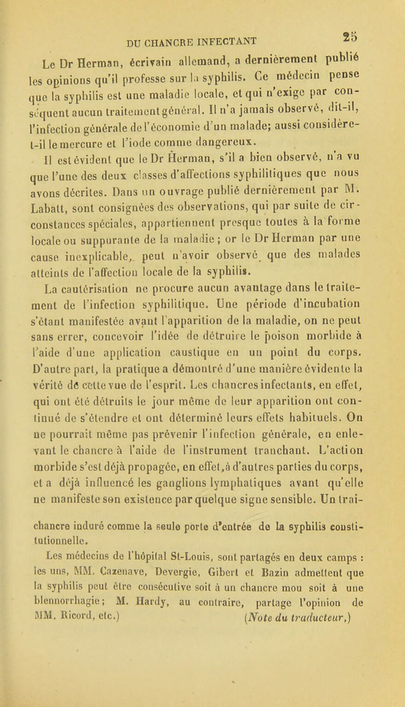 LeDrHerman, écrirain allemand, a dernièrement publié les opinions qu'il professe sur la syphilis. Ce médecin pense que la syphilis est une maladie locale, et qui n'exige par con- scquenl aucun traiteincntgénéral. Il n'a jamais observé, dil-il, l'infection générale de l'économie d'un malade; aussi considère- l-il le mercure et l'iode comme dangereux. 11 est évident que le Dr Hcrman, s'il a bien observé, n'a vu que l'une des deux classes d'affections syphilitiques que nous avons décrites. Dans un ouvrage publié dernièrement par M. Labalt, sont consignées des observations, qui par suite de cir- constances spéciales, appartiennent presque toutes à la forme locale ou suppurante de la malariie; or le Dr Hcrman par une cause inexplicable, peut n'avoir observé que des malades atteints de l'affection locale de la syphilis. La cautérisation ne procure aucun avantage dans le traite- ment de l'infection syphilitique. Une période d'incubation s'étant manifestée avant l'apparition de la maladie, on ne peut sans errer, concevoir l'idée de détruire le poison morbide à l'aide d'une application caustique en un point du corps. D'autre part, la pratique a démontré d'une manière évidente la vérité dô cette vue de l'esprit. Les chancres infectants, en effet, qui ont été détruits le jour même de leur apparition ont con- tinué de s'étendre et ont déterminé leurs effets habituels. On ne pourrait même pas prévenir l'infection générale, en enle- vant le chancre à l'aide de l'instrument tranchant. L'action morbide s'est déjà propagée, en effet,à d'autres parties du corps, et a déjà influencé les ganglions lymphatiques avant qu'elle ne manifeste son existence par quelque signe sensible. Un Irai- chancre induré comme la seule porte d'entrée de la syphilis cousli- tationnellc. Les médecins de l'hôpital St-Louis, sont partagés en deux camps : les uns, MM. Cazenave, Devergie, Gibert et Bazin admettent que la syphilis peut être consécutive soit à un chancre mou soit à une blennorrhagie ; M. Hardy, au contraire, partage l'opinion de JIM. Ricord, etc.) (iVofe du traducteur,)