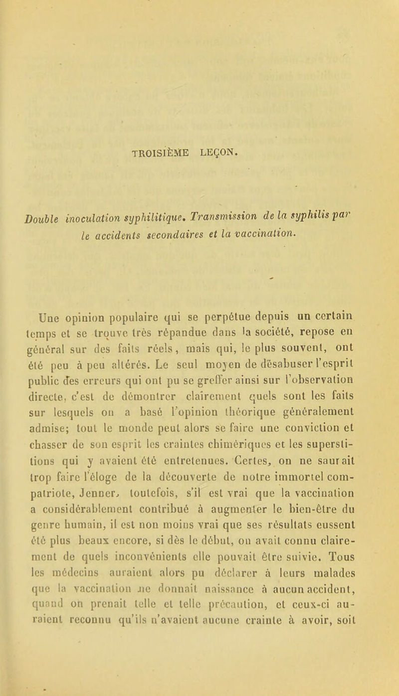 TROISIÈME LEÇON. Double inoculation syphilitique. Transmission de la syphilis p le accidents secondaires et la vaccination. Une opinion populaire qui se perpétue depuis un certain temps et se trouve très répandue dans la société, repose en général sur des faits réels, mais qui, le plus souvent, ont été peu à peu altérés. Le seul mojen de désabuser l'esprit public des erreurs qui ont pu se grcH'cr ainsi sur Tobservation directe, c'est de démontrer clairement quels sont les faits sur lesquels on a basé l'opinion théorique généralement admise; tout le monde peut alors se faire une conviction et chasser de son esprit les craintes chimériques et les supersti- tions qui y avaient été entretenues. Certes, on ne saurait trop faire l'éloge de la découverte de notre immortel com- patriote, Jenner^ toutefois, s'il est vrai que la vaccination a considérablement contribué à augmenter le bien-être du genre humain, il est non moins vrai que ses résultats eussent été plus beaux encore, si dès le début, on avait connu claire- ment de quels inconvénients elle pouvait être suivie. Tous les médecins auraient alors pu déclarer à leurs malades que la vaccination Jie donnait naissance à aucun accident, quand on prenait telle et telle précaution, et ceux-ci au- raient reconnu qu'ils n'avaient aucune crainte à avoir, soit