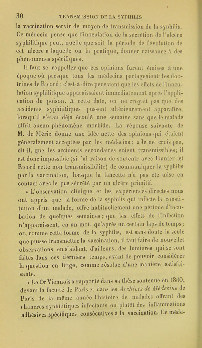 la vaccination servir de moyen de transmission de la syphilis. Ce médecin pense que l'inoculaliou de la sécrétion de l'ulcère syphilitique [teul, quelle que soit la période de l'évolution de cet ulcère à laquelle on la pratique, donner naissance à des phénomènes spécifiques. Il faut se rappeller que ces opinions furent émises à une époque où presque tous les médecins partageaient' les doc- trines deRicord ; c'est-à-dire pensaient que les effets de l'inocu- lation syphilitique apparaissaient immédiatement après l'appli- cation du poison. A celte date, on ne croyait pas que des accidents syphilitiques pussent ultérieurement apparaître, lorsqu'il s'était déjà écoulé une semaine sans que le malade offrît aucun phénomène morhide. La réponse suivante de M. de IMéric donne une idée nette des opinions qui étaient généralement acceptées par les médecins: «Je ne crois pas, dit-il, que les accidents secondaires soient transraissibles; il est donc impossible (si j'ai raison de soutenir avec Huntcr et Ricord cette non transraissibilité) de communiquer la syphilis par II vaccination, lorsque la lancette n'a pas été mise en contact avec le pus sécrété par un ulcère primitif. « L'observation clinique et les expériences directes nous ont appris que la forme de la syphilis qui infecte la consti- tution d'un malade, offre habituellement une période d'incu- bation de quelques semaines ; que les effets de Tinfeciion n'apparaissent, en un mot, qu'après un certain laps de temps; or, comme celte forme de la syphilis, est sans doute la seule que puisse Irausmetlre la vaccination, il faut faire de nouvelles observations en s'aidant, d'ailleurs, des lumières qui se sont faites dans ces derniers temps, avant de pouvoir considérer la question en litige, comme résolue d'une manière satisfai- sante. 1 Le DrViennois a rapporté dans sa thèse soutenue en I8GO, devant la faculté de Paris et dans les Archives de Médecine de Paris de la même année l'histoire de malades offrant des chancres syphilitiques infectants ou plutôt des inllammalions adhésives spéciûques consécutives à la vaccination. Ce méde-