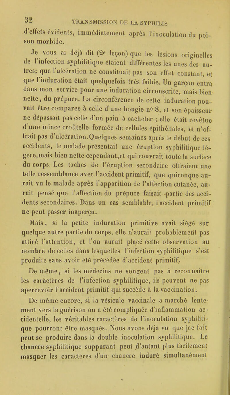 d'effets évidents, imoiédialemenl après l'inoculation du poi- son morbide. Je vous ai déjà dit (2e leçon) que les lésions originelles de l'infection syphilitique étaient différentes les unes des au- tres; que l'ulcération ne constituait pas son effet constant, et que l'induration était quelquefois très faible. Un garçon entra dans mon service pour une induration circonscrite, mais bien nette, du prépuce. La circonférence de cette induration pou- vait être comparée à celle d'une bougie n» 8, et son épaisseur ne dépassait pas celle d'un pain à cacheter ; elle était revêtue d'une mince croûtelle formée de cellules épithéliales, et n'of- frait pas d'ulcération.Quelques semaines après le début de ces accidents, le malade présentait une éruption syphilitique lô- gérc,mais bien nette cependant,et qui couvrait toute la surface du corps. Les taches de l'éruption secondaire offraient une telle ressemblance avec l'accident primitif, que quiconque au- rait vu le malade après l'apparition de l'affection cutanée, au- rait pensé que l'affection du prépuce faisait -partie des acci- dents secondaires. Dans un cas semblable, l'accident primitif ne peut passer inaperçu. Mais, si la petite induration primitive avait siégé sur quelque autre partie du corps, elle n'aurait probablement pas attiré l'attention, et l'on aurait placé cette observation au nombre de celles dans lesquelles l'infection syphilitique s'est produite sans avoir été précédée d'accident primitif. De même, si les médecins ne songent pas à reconnaître les cariactères de l'infection syphilitique, ils peuvent ne pas apercevoir l'accident primitif qui succède à la vaccination. De même encore, si la vésicule vaccinale a marché lente- ment vers la guérisou ou a été compliquée d'inflammation ac- cidentelle, les véritables caractères de l'inoculation syphiliti- que pourront être masqués. Nous avons déjà vu que (ce fait peut se produire dans la double inoculation syphilitique. Le chancre syphilitique suppurant peut d'autant plus facilement masquer les caractères d'un chancre induré simullanémcnt
