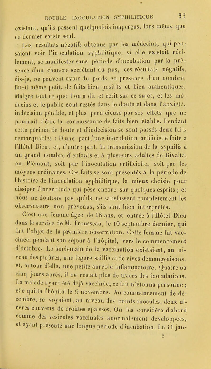 existant, qu'ils passent quoiquofuis inaperçus, lors luôme que ce dernier existe seul. Les résultais négatifs obtenus par les médecins, qui pen- saient voir l'inoculation syphilitique, si elle existait réel- lement, se manifester sans période d'incubation par la \n c- sence d'un chancre sécrétant du pus, ces résultats négatifs, dis-je, ne peuvent avoir du poids en présence d'un nombre, fùl-il même petit, de faits bien positifs et bien authentiques. Malgré tout ce que l'on a dit et écrit sur ce sujet, et les mé- decins et ie public sont restés dans le doute et dans l'auxiéli', indécision pénible, et plus pernicieuse par ses effets que ne pourrait l'être la connaissance de faits bien établis. Pendant cette période de doute et d'indécision se sont passés deux faiis remarquables : D'une part,'une inoculation artificielle faite à rHôtei Dieu, et, d'autre part, la transmission de la syphilis à un grand nombre d'enfants et à plusieurs adultes de lUvalta, en Piémont, soit par l'inoculation artificielle, soil par les moyens ordinaires. Ces faits se sont présentés à la période de l'histoire de l'inoculation syphilitique, la mieux choisie pour dissiper l'incerlilude qui pèse encore sur quelques esprits ; et nous ne doutons pas qu'ils ne satisfassent complètement les observateurs non prévenus, s'ils sont bien interprétés. C'est une femme âgée de 18 ans, et entrée à l'Hôtel-Dieu dans le service de M. Trousseau, le lO septembre dernier, qui fait l'objet de la première observation. Cette femme fut vac- cinée, pendant son séjour à l'hôpital, vers le commencement d'octobre. Le lendemain de la vaccination existaient, au ni- veau des piqûres, une légère saillie et de vives démangeaisons, et, autour d'elle, une petite auréole inflammatoire. Quatre oa cmq jours après, il ne restait plus de traces des inoculations. La malade ayant été déjà vaccinée, ce fait n'étonna personne ; elle quitta l'hôpital le 9 novembre. Au commencement de dé- cembre, se voyaient, au niveau des points inoculés, deux ul- cères couverts de croûtes épaisses. On les considéra d'abord comme des vésicules vaccinales anormalement développées, et ayant présenté une longue période d'incubation. Le î I jan- 3