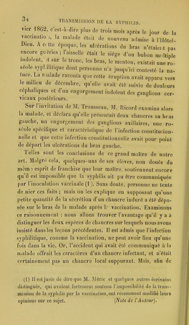 vier 1862, c'est-à-dire plus de trois mois après le jour de la vaccinatio la malade étîiit de nouveau admise à niôlel- Dieu. Acdte époque, les ulcérations du bras n'étaient pas encore guéries ; l'aisselle était le siège d'un bubon mnllinle indolent, ;t sur le tronc, les bras, le menton, existait une ro- séole syphilitique dont personne n'a jusqu'ici contesté h na- turc. La malade raconta que cette éruption avait apparu vers le milieu de décembre, qu'elle avait été suivie de douleurs cépbahques et d'un engorgement indolent des ganglions cer- vicaux postérieurs. Sur l'invitation de M. Trousseau. M. Uicord examina alors la malade, et déclara qu'elle préseulait deux chancres au bras gauche, un engorgement des ganglions axillaires, une ro- séole spécifique et caractéristique de l'infection constituiion- nelle et que cette infection constitutionnelle avait pour point de départ les ulcérations du bras gauche. Telles sont les conclusions de ce grand maître de notre art. Malgré cela, quelques-uns de ses élèves, non doués du mèm i esprit de franchise que leur maître, soutiennent encore qu'il est impossible que la syphilis ait pu être communiquée par l'inoculation vaccinale (1 ). Sans doute, personne ne tente de nier ces faits ; mais on les explique en supposant qu'une petite quantité de la sécrétion d'un chancre induré a été dépo- sée sur le bras de la malade après Ir vaccination. Examinons ce raisonnement : nous allons trouver l'avantage qu'il y a à distinguer les deux espèces de chancres sur lesquels nous avons insisté dans les leçons précédentes. Il est admis que l'infection syphilitique, comme la vaccination, ne peut avoir lieu qu'une fois dans la vie. Or, raccident qui avait été communiqué à lo malade offrait les caractères d'un chancre infectant, et n'était certainement pas un chancre local suppurant. Mais^ afin de (1) Il est juste de dire que M. Méric et quehiucs autres écrivains distingué?, qui avaient fortcmeul souleiiu rimpossibililé de la Irans- missiou de la syphilis par la vacciualion.ont récemmeul modiûé leurs opiaious sur ce sujet. [Note de l'Auteur).