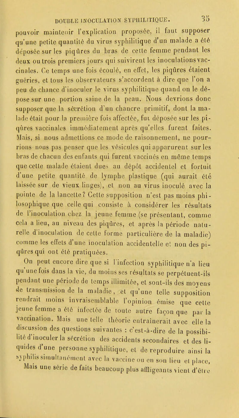 pouvoir maintenir l'explication proposée, il faut supposer qu'une petite quantité Hu virus syphilitique d'un malade a été déposée sur les piqûres du bras de cette femme pendant les deux ou trois premiers jours qui suivirent les inoculations vac- cinales. Ce temps une fois écoulé, en clTct, les piqûres étaient guéries, et tous les observateurs s'accordent à dire que l'on a peu de chance d'inoculer le virus syphilitique quand on le dé- pose sur une portion saine de la peau. Nous devrions donc supposer que la sécrétion d'un chancre primitif, dont la ma- lade était pour la première fois affectée, fui déposée sur les pi- qûres vaccinales immédiatement après qu'elles furent faites. Mais, si nous admettions ce mode de raisonnement, ne pour- rions nous pas penser que les vésicules qui apparurent sur les bras de chacun des enfants qui furent vaccinés en même temps que cette malade étaient dues au dépôt accidentel et fortuit d'une petite quanlité de lymphe plastique (qui aurait été laissée sur de vieux linges), et non au virus inoculé avec la pointe de la lancette? Celte supposition n'est pas moins phi- losophique que celle qui consiste à considérer les résultats de l'inoculation chez la jeune femme (se présentant, comme cela a lieu, au niveau des piqûres, et après la période natu- relle d'inoculation de cette forme particulière de la maladie) comme les effets d'une inoculation accidentelle el non des pi- qûres qui ont été pratiquées. On peut encore dire que si l'infection syphilitique n'a lieu qu'une fois dans la vie, du moins ses résultats se perpétuent-ils pendant une période de temps illimitée, et sont-ils des moyens de transmission de la maladie, et qu'une telle supposition rendrait moins invraisemblable l'opinion émise que cette jeune femme a été infectée de toute autre façon que par la vaccination. Mais une telle théorie entraînerait avec elle la discussion des questions suivantes : c'est-à-dire de la possibi- lité d'inoculer la sécrétion des accidents secondaires et des li- quides d'une personne syphilitique, et de reproduire ainsi la syphilissimuKanëuKuit avec la vaccine ou en son lieu cl place. Mais une série de faits beaucoup plus aniigeanis vient d'6lrJ