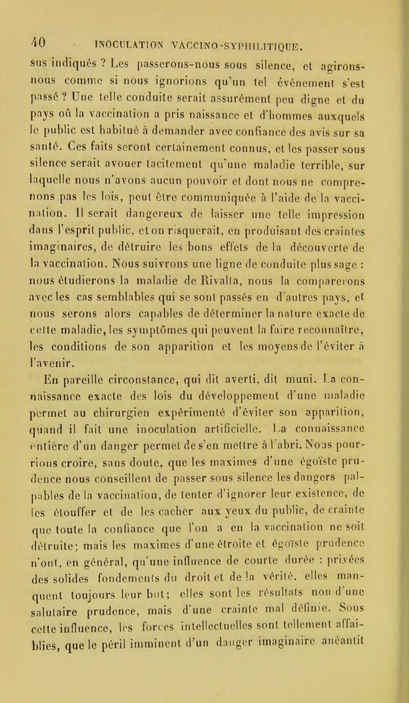 SUS indiqués ? Les passerons-nous sous silence, et agirons- nous comme si nous ignorions qu'un tel événement s'est pnssé? Une telle conduite serait assurément peu digne et du pays où la vaccination a pris naissance et d'hommes auxquels le public est habitué à demander avec confiance des avis sur sa santé. Ces faits seront certainement connus, et les passer sous silence serait avouer tacitement qu'une mahidie terrible, sur laquelle nous n'avons aucun pouvoir et dont nous ne compre- nons pas les lois, peut être communiquée à l'aide de la vacci- nation. 11 serait dangereux de laisser une telle impression dans l'esprit public, et on risquerait, en produisant des crainlcs imaginaires, de détruire les bons effets de la découverte de la vaccination. Nous suivrons une ligne de conduite plus sage : nous étudierons la maladie de Rivalla, nous la compareions avec les cas semblables qui se sont passés en d'autres pays, et nous serons alors capables de déterminer la nature exacte de celle maladie, les symptômes qui peuvent la faire reconnaître, les conditions de son apparition et les moyens de l'éviter à l'avenir. En pareille circonstance, qui dit averti, dit muni. T.a con- naissance exacte des lois du développement d'une maladie permet au chirurgien expérimenté d'éviter son apparition, quand il fait une inoculation artificielle. \.a connaissance entière d'un danger permet de s'en mettre à l'abri. Nous pour- rions croire, sans doute, que les maximes d'une égoïste pru- dence nous conseillent de passer sous silence les dangers pal- pables de la vaccination, de tenter d'ignorer leur exislence, de les étouffer et de les cacher aux yeux du public, de crainte que toute la confiance que l'on a en la vaccination ne soit détruite; mais les maximes d'une étroite et égoïste prudence n'ont, en général, qu'une influence de courte durée : pri.vées des solides fondements du droit et de la vérilé. elles man- quent toujours leur but; elles sont les résultats non d'une salutaire prudence, mais d'une crainte mal définie. Sous cette influence, les forces intellectuelles sont tellement affai- blies, que le péril imminent d'un danger imagiuaire anéantit
