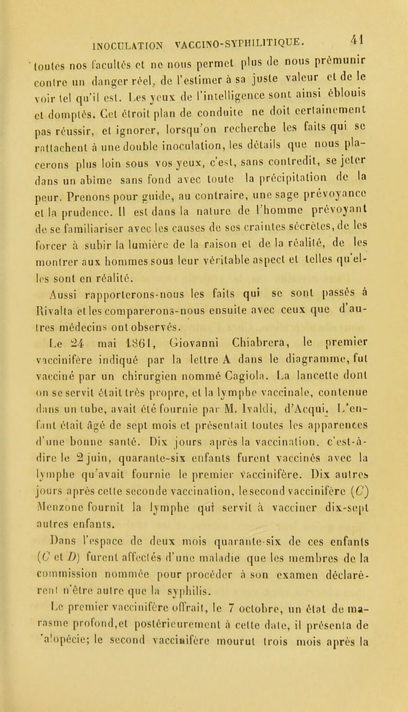 loulcs nos Cacullôs et ne nous permet plus de nous prémunir conirc un danger réel, de l'estimer à sa juste valeur cl de le voir tel qu'il csl. Les jeux de l'inielligence sont ainsi éblouis cl domptés. Gel étroit plan de conduite ne doit certainement pas réussir, et ignorer, lorsqu'on recherche les faits qui se rattachent à une double inoculation, les détails que nous pla- cerons plus loin sous vos yeux, c'est, sans contredit, se jeter dans un abîme sans fond avec toute la précipitation de la peur. Prenons pour guide, au contraire, une sage prévoyance et la prudence. Il est dans la nature de l'homme prévoyant de se familiariser avec les causes de ses craintes sécrètes, de les forcer à subir la lumière de la raison et de la réalité, de les montrer aux hommes sous leur véritable aspect et telles qu'el- les sont en réalité. Aussi rapporterons-nous les faits qui se sont passés à Rivalla et les comparerons-nous ensuite avec ceux que d'au- tres médecins ont observés. Le M mai 1861, Giovanni Chiabrera, le premier vaccinifére indiqué par la lettre A dans le diagramme, fut vacciné par un chirurgien nommé Cagiola. La lancette dont on se servit était très propre, et la lymphe vaccinale, contenue dans un tube, avait été fournie par M. Ivaltli, d'Acqui. L'en- fant était âgé de sept mois et présentait toutes les apparentes d'une bonne santé. Dix jours ajjrés la vaccination, c'est-à- dire le 2 juin, quarante-six enfants furent vaccinés avec la lymphe qu'avait fournie le premier vaccinifère. Dix autres jours après cette seconde vaccination, lesecond vaccinifère (C) iMenzone fournit la lymphe qui servit à vacciner dix-sept autres enfants. Dans l'espace de deux mois quarante-six de ces enfants {C et D) furent affectés d'une maladie que les membres de la commission nommée pour procéder à son examen déclaré- reiil n'être autre que la sy()hilis. Le premier vaccinifère offrait, le 7 octobre, un état de ma- rasme profond,et postérieurement à cette date, il présenta de 'alopécie; le second vacciwifère mourut trois mois après la