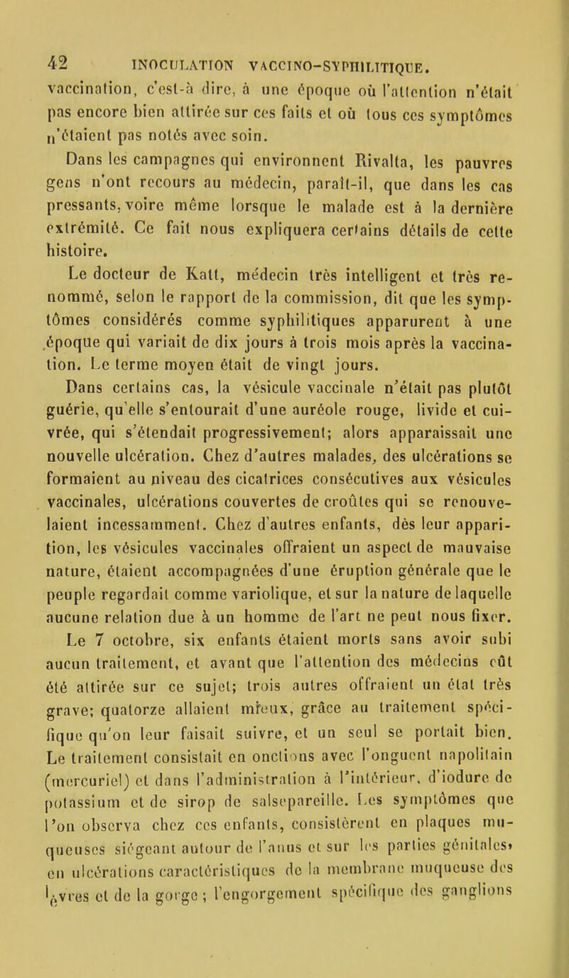 vaccination, c'est-à dire, à une époque où l'allcnlion n'était pas encore bien attirée sur ces faits et où tous ces symptômes I,'étaient pas notés avec soin. Dans les campagnes qui environnent Rivalta, les pauvres gens n'ont recours au médecin, parail-il, que dans les cas pressants, voire morne lorsque le malade est à la dernière extrémité. Ce fait nous expliquera cer»ains détails de cette histoire. Le docteur de Katl, médecin très intelligent et très re- nommé, selon le rapport de la commission, dit que les symp- tômes considérés comme syphilitiques apparurent à une époque qui variait de dix jours à trois mois après la vaccina- tion. Le terme moyen était de vingt jours. Dans certains cas, la vésicule vaccinale n'était pas plutôt guérie, qu'elle s'entourait d'une auréole rouge, livide et cui- vrée, qui s'étendait progressivement; alors apparaissait une nouvelle ulcération. Chez d'autres malades, des ulcérations se formaient au niveau des cicatrices consécutives aux vésicules vaccinales, ulcérations couvertes de croûtes qui se renouve- laient incessamment. Chez d'autres enfants, dès leur appari- tion, Icb vésicules vaccinales offraient un aspect de mauvaise nature, étaient accompagnées d'une éruption générale que le peuple regardait comme variolique, et sur la nature de laquelle aucune relation due à un homme de l'art ne peut nous fixer. Le 7 octobre, six enfants étaient morts sans avoir subi aucun traitement, et avant que l'attention des médecins eût été attirée sur ce sujet; trois autres offraient un étal très grave; quatorze allaient mreux, grâce au traitement spéci- fique qu'on leur faisait suivre, et un seul se portait bien. Le traitement consistait en onctions avec l'onguent napolitain (morcuriel) et dans l'admini^^tration à l'intérieur, d'iodure do potassium et do sirop de saisoparciilc. I>es symptômes que l'on observa chez ces enfants, consistèrent en plaques mu- queuses siégeant autour de l'anus et sur les parties géiiilalesi en ulcérations caraclérisliquos de la membrane muqueuse dos livres et de la gorge; l'engorgemenl spi^ciliriuo des ganglions