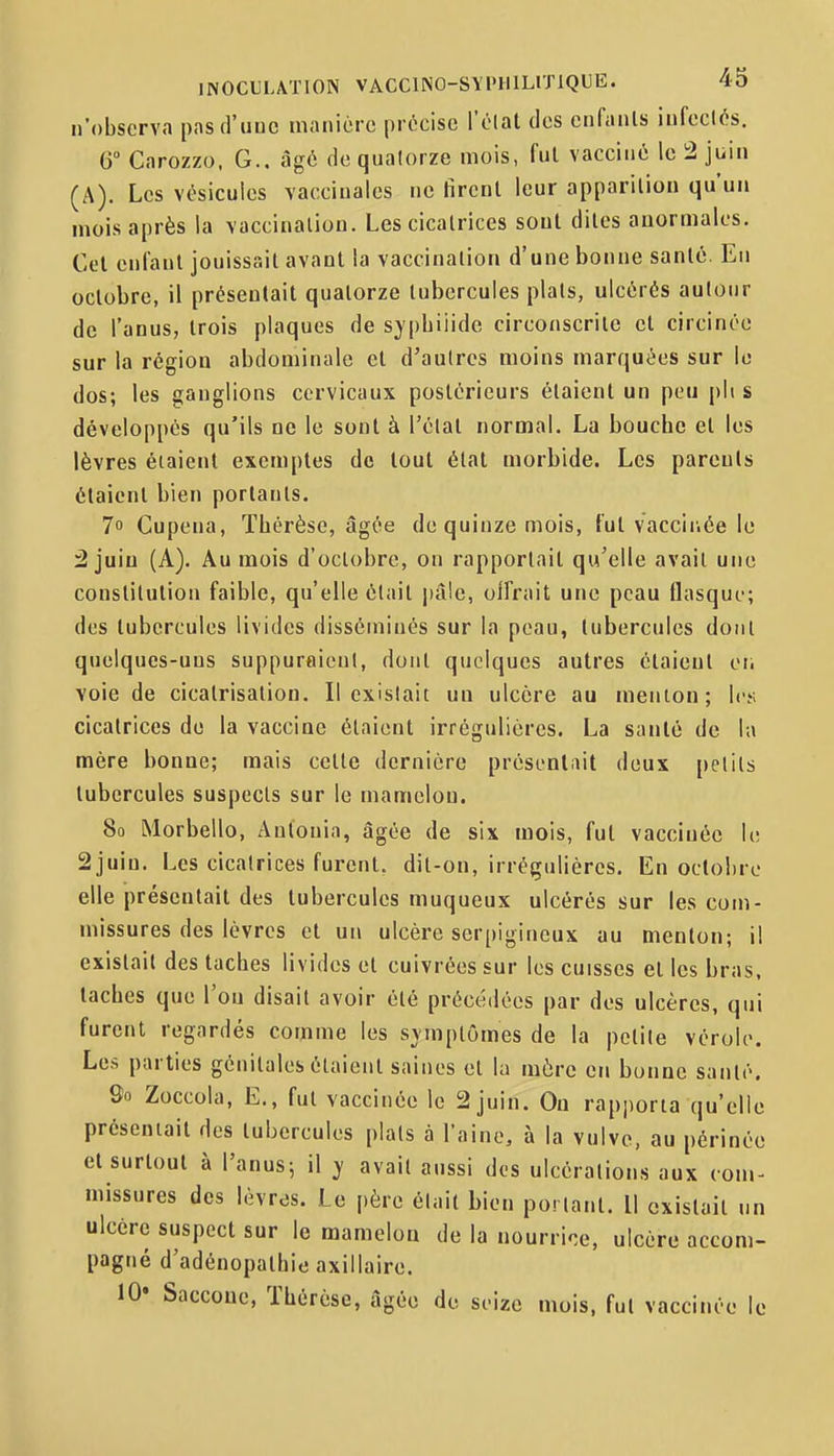 n'observa pas d'une manière précise l'élat des enfants infeclés. G° Carozzo, G., âgé de quatorze mois, fui vacciné le ^ juin (A). Les vésicules vaccinales ne firent leur apparition qu'un mois après la vaccination. Les cicatrices sont dites anormales. Cet enfant jouissait avant la vaccination d'une bonne santé. En octobre, il présentait quatorze tubercules plats, ulcérés autour de l'anus, trois plaques de sypbiiide circonscrite et circinée sur la région abdominale et d'autres moins marquées sur le dos; les ganglions cervicaux postérieurs étaient un peu pli s développés qu'ils ne le sont à l'élat normal. La bouche et les lèvres étaient exemptes de tout état morbide. Les parents étaient bien portants. 7 Cupena, Thérèse, âgée de quinze mois, fut vacciriée le :2 juiu (A). Au mois d'octobre, on rapportait qu'elle avait une constitution faible, qu'elle était \)à\c, oifrait une peau flasque; des tubercules livides disséminés sur la peau, tubercules dont quelques-uns suppuraienl, dont quelques autres étaient oi. voie de cicatrisation. Il existait un ulcère au menton; les cicatrices de la vaccine étaient irrégulières. La santé de la mère bonne; mais cette dernière préscnlnit deux petits tubercules suspects sur le mamelon. 80 Morbello, Autouia, âgée de six mois, fut vacciuéc le 2juin. Les cicatrices furent, dit-on, irrégulières. En octobre elle présentait des tubercules muqueux ulcérés sur les com- missures des lèvres et un ulcère serpigineux au menton; il existait des taches livides et cuivrées sur les cuisses et les bras, taches que l'on disait avoir été précédées par des ulcères, qui furent regardés comme les svmptômes de la petite vérole. Les parties génitales étaient saines et la mère en bonne santé. So Zoccola, E., fut vaccinée le 2 juin. On rapjiorta qu'ell présentait des tubercules plats à l'aine, à la vulve, au périnée et surtout à l'anus; il ^ avait aussi des ulcérations aux com- missures des lèvres. Le père était bien portant. Il existait un ulcère suspect sur le mamelon de la nourrice, ulcère accom- pagné d'adénopathiti axillaire. 10' Saccoue, Thérèse, âgée de seize mois, fut vaccinée le e
