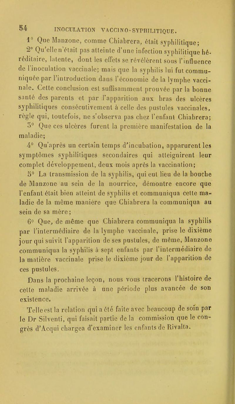 1 Que Manzone, comme Chiabrera, était syphilitique; 2° Qu'elle n'était pas atteinte d'une infection syphilitique hé- réditaire, latente, dont les eiïets se révélèrent sous l'influence de l'inoculation vaccinale; mais que la syphilis lui fut commu- niquée par l'introduction dans l'économie de la lymphe vacci- nale. Cette conclusion est suffisamment prouvée par la bonne santé des parents et par rapparilion aux bras des ulcères syphilitiques consécutivement à celle des pustules vaccinales, règle qui, toutefois, ne s'observa pas chez l'enfanl Chiabrera; 5 Que ces ulcères furent la première manifestation de la maladie; 4° Qu'après un certain temps d'incubation, apparurent les symptômes syphilitiques secondaires qui atteignirent leur complet développement, deux mois après la vaccination; 5° La transmission de la syphilis, qui eut lieu de la bouche de Manzone au sein de la nourrice, démontre encore que l'enfant était bien atteint de syphilis et communiqua cette ma- ladie de la même manière que Chiabrera la communiqua au sein de sa mère ; 6° Que, de même que Chiabrera communiqua la syphilis par l'intermédiaire de la lymphe vaccinale, prise le dixième jour qui suivit l'apparition de ses pustules, de même, Manzone communiqua la syphilis à sept enfants par l'intermédiaire de la matière vaccinale prise le dixième jour de l'apparition de ces pustules. Dans la prochaine leçon, nous vous tracerons l'histoire de cette maladie arrivée à une période plus avancée de son existence. Telle est la relation qui a été faite avec beaucoup de soin par le Dr Silventi, qui faisait partie de la commission que le con- grès d'Acqui chargea d'examiner les enfants de Rivalta.