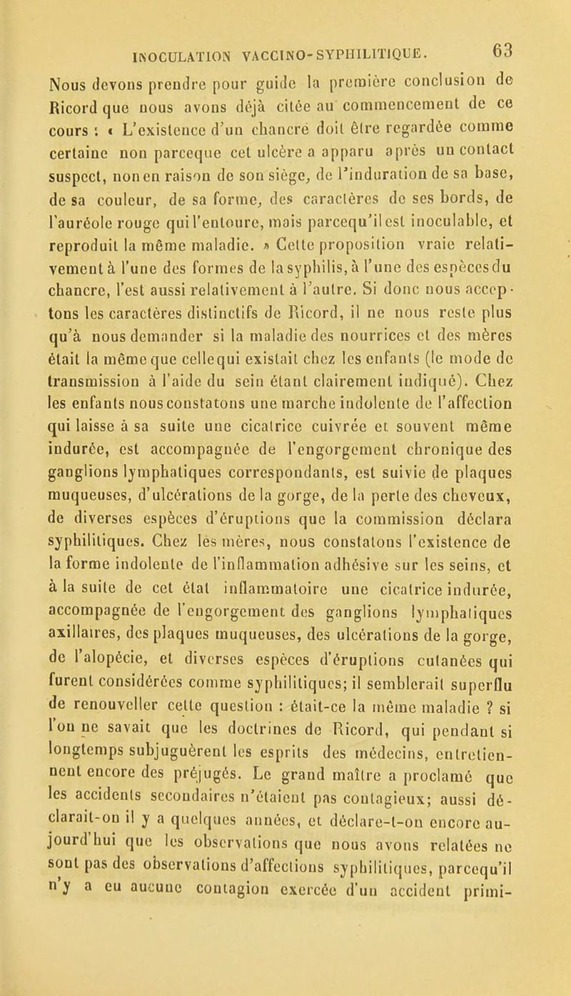 Nous (levons prendre pour guide la proraicre conclusion de Ricord que nous avons déjà citée au commencement de ce cours '. € L'existence d'un chancre doit être regardée comme certaine non parceqiie cet ulcère a apparu après un contact suspect, non en raison de son siège, de l'induration de sa base, de sa couleur, de sa forme, des caractères de ses bords, de l'auréole rouge qui l'entoure, mais parcequ'ilcst inoculable, et reproduit la même maladie. i Celte proposition vraie relati- vement à l'une des formes de la syphilis, à l'une des espèces du chancre, l'est aussi relativement à l'autre. Si donc nous accep- tons les caractères distinctifs de Ricord, il ne nous reste plus qu'à nous demander si la maladie des nourrices et des mères était la même que cellequi existait chez les enfants (le mode de transmission à l'aide du sein étant clairement indiqué). Chez les enfants nous constatons une marche indolente do l'affection qui laisse à sa suite une cicatrice cuivrée et souvent même indurée, est accompagnée de rengorgeraent chronique des ganglions lymphatiques correspondants, est suivie de plaques muqueuses, d'ulcérations de la gorge, de la perle des cheveux, de diverses espèces d'éruptions que la commission déclara syphilitiques. Chez les mères, nous constatons l'existence de la forme indolente de l'indammalion adhésive sur les seins, et à la suite de cet état inflam.matoirc une cicatrice indurée, accompagnée de l'engorgement des ganglions Ijmphaliqucs axillaires, des plaques muqueuses, des ulcérations de la gorge, de l'alopécie, et diverses espèces d'éruptions cutanées qui furent considérées comme syphilitiques; il semblerait superflu de renouvcller cette question : était-ce la même maladie ? si l'on ne savait que les doctrines de Ricord, qui pendant si longtemps subjuguèrent les esprits des médecins, entretien- nent encore des préjugés. Le grand maître a proclamé que les accidents secondaires n'étaient pas contagieux; aussi dé- clarait-on il y a quelques années, et déclare-t-ou encore au- jourd'hui que les observations que nous avons relatées ne sont pas des observations d'affections syphilitiques, parcequ'il n y a eu aucune contagion exercée d'uu accident primi-