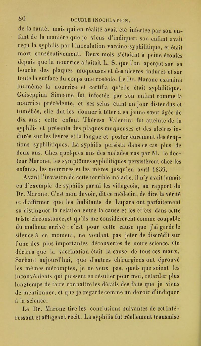 de la sanlô, mais qui en réalité avait été infectée par sod cd- lanl de la manière que je viens d'indiquer; son enfant avait reçu la syphilis par l'inoculation vaccino-syphilitiquc, et était mort consôculivemcnl. Deux mois s'élaicnl à peine écoules depuis que la nourrice allaitait L. S. que Ton aperçut sur sa bouche des plaques muqueuses et des ulcères indurés et sur toute la surface du corps une roséole. Le Dr. Marone examina lui-même la nourrice el certifia qu'elle était syphilitique. Guiseppina Simeone fut infectée par son enfant comme la nourrice précédente, et ses seins étant un jour distendus et tuméliés, elle dut les donner à téter à sa jeune sœur âgée de dix ans; cette enfant Thérésa Valenlini fut atteinte de la syphilis et présenta des plaques muqueuses et des ulcères in- durés sur les lèvres el la langue et postérieurement des érup- tions syphilitiques. La syphilis persista dans ce cas plus de deux ans. Chez quelques uns des malades vus par M. le doc- teur Marone, les symptômes syphilitiques persistèrent chez les enfants, les nourrices et les mères jusqu'en avril 18o9. Avant l'invasion de cette terrible maladie, il n'y avait jamais eu d'exemple de syphilis parmi les villageois, au rapport du Dr. Marone. C'est mon devoir, dit ce médecin, de dire la vérité et d'affirmer que les habitants de Lupara ont parfaitement su distinguer la relation entre la cause et les effets dans celte triste circonstance,et qu'ils me considérèrent comme coupable du malheur arrivé : c'est pour cette cause que j'ai gardé le silence à ce moment, ne voulant pas jeter de discrédit sur l'une des plus importantes découvertes de noire science. On déclara que la vaccination était la cause de tous ces maux. Sachant aujourd'hui, que d'autres chirurgiens ont éprouvé les mêmes mécomptes, je ne veux pas, quels que soient les inconvénients qui puissent en résulter pour moi, retarder plus longtemps de faire connaître les détails des faits que je viens de meutiouner, et que je regardecorame un devoir d'indiquer à la science. Le Dr. Marone tire les conclusions suivantes de cet inté- ressant et affligeant récit. La syphilis fut réellement transmise