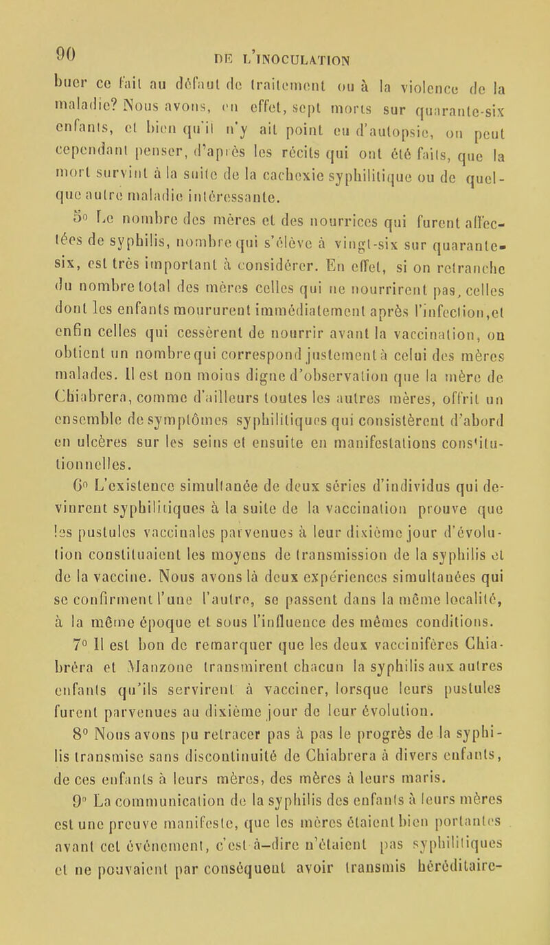 buer ce l'jiil au dôfaul de Irailoinonl ou à la violence de la maladie? Nous avons, c-u effet, sept nions sur qunranle-six cnfanis, et h'u^n qu'il n'y ail point eu d'autopsie, on peut cepcndani penser, d'après les récits qui ont été fails, que la mort survint à la suile de la cachexie syphilitique ou de quel- que aulre maladie intéressante. 3 Le nombre des mères et des nourrices qui furent allec- lécs de syphilis, nombre qui s'élève à vingl-six sur quarante- six, est très important à considérer. En effet, si on retranche du nombre total des mères celles qui ne nourrirent pas, celles dont les enfants moururent immédiatement après rinfeclion,ct enfin celles qui cessèrent de nourrir avant la vaccination, on obtient un nombre qui correspond justement à celui des mères malades. 11 est non moins digne d'observation que la mère de (Ihiabrera, comme d'ailleurs toutes les autres mères, offrit un ensemble do symptômes syphilitiques qui consistèrent d'abord on ulcères sur les seins e( ensuite en manifestalious cons'itu- tionnelles. G L'existence simullanée de deux séries d'individus qui de- vinrent syphiliiiques à la suite de la vaccination prouve que les pustules vaccinales parvenues à leur dixième jour d'évolu- lion constituaient les moyens de transmission de la syphilis cl de la vaccine. Nous avons là deux expériences simultanées qui se confirment l'une l'autre, se passent dans la même localité, à la même époque et sous l'influence des mêmes conditions. 7° Il est bon de remarquer que les deux vaccinifères Chia- bréra et Manzoue transmirent chacun la syphilis aux autres enfants qu'ils servirent à vacciner, lorsque leurs pustules furent parvenues au dixième jour de leur évolution. 8° Nous avons pu retracer pas à pas le progrès de la syphi- lis transmise sans discontinuité de Chiabrera à divers enfants, de ces enfants à leurs mères, des mères à leurs maris. 9 La communication de la syphilis des enfants à leurs mères est une preuve manifeste, que les mères étaient bien portantes avant cet événement, c'est à-dire n'étaient pas syphilitiques et ne pouvaient par conséquent avoir transmis héréditaire-