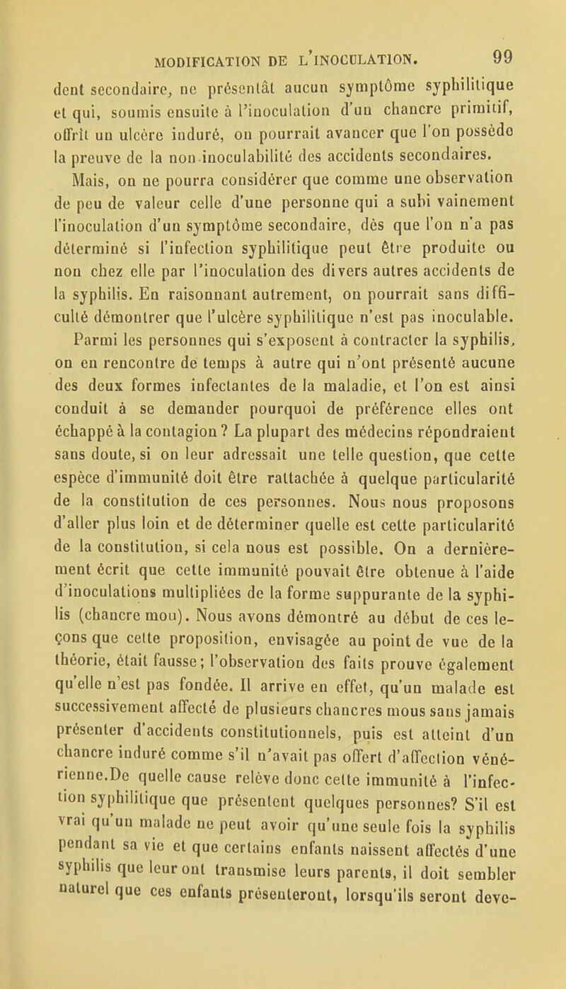 dent secondaire, ne présentât aucun symptôme syphilitique et qui, soumis ensuite à l'inoculation d'un chancre primitif, olfrit un ulcère induré, on pourrait avancer que l'on possède la preuve de la non inoculahilité des accidents secondaires. Mais, on ne pourra considérer que comme une observation de peu de valeur celle d'une personne qui a subi vainement l'inoculation d'un symptôme secondaire, dès que l'on n'a pas déterminé si l'infection syphilitique peut être produite ou non chez elle par l'inoculation des divers autres accidents de la syphilis. En raisonnant autrement, on pourrait sans diffi- culté démontrer que l'ulcère syphilitique n'est pas inoculable. Parmi les personnes qui s'exposent à contracter la syphilis, on en rencontre de temps à autre qui n'ont présenté aucune des deux formes infectantes de la maladie, et l'on est ainsi conduit à se demander pourquoi de préférence elles ont échappé à la contagion ? La plupart des médecins répondraient sans doute, si on leur adressait une telle question, que cette espèce d'immunité doit être rattachée à quelque particularité de la constitution de ces personnes. Nous nous proposons d'aller plus loin et de déterminer quelle est cette particularité de la constitution, si cela nous est possible. On a dernière- ment écrit que celte immunité pouvait être obtenue à l'aide d'inoculations multipliées de la forme suppurante de la syphi- lis (chancre mou). Nous avons démontré au début de ces le- çons que cette proposition, envisagée au point de vue delà théorie, était fausse; l'observation des faits prouve également qu'elle n'est pas fondée. Il arrive en effet, qu'un malade est successivement affecté de plusieurs chancres mous sans jamais présenter d'accidents constitutionnels, puis est atteint d'un chancre induré comme s'il n'avait pas offert d'affeclion véné- rienne.De quelle cause relève donc cette immunité à l'infec- tion syphilitique que présentent quelques personnes? S'il est vrai qu'un malade ne peut avoir qu'une seule fois la syphilis pendant sa vie et que certains enfants naissent aCfectés d'une syphilis que leur ont transmise leurs parents, il doit sembler naturel que ces enfants présenteront, lorsqu'ils seront deve-